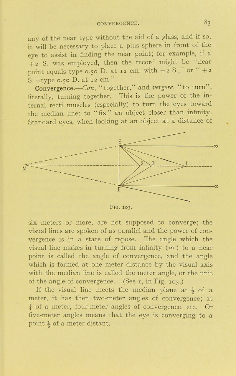 any of the near type without the aid of a glass, and if so, it will be necessary to place a plus sphere in front of the eye to assist in finding the near point; for example, if a + 2 S. was employed, then the record might be near point equals type 0.50 D. at 12 cm. with + 2 S., or  + 2 S. =type 0.50 D. at 12 cm. Convergence— Con, together, and vergere, to turn; literally, turning together. This is the power of the in- ternal recti muscles (especially) to turn the eyes toward the median line; to fix an object closer than infinity. Standard eyes, when looking at an object at a distance of Ftg. 103. six meters or more, are not supposed to converge; the visual lines are spoken of as parallel and the power of con- vergence is in a state of repose. The angle which the visual line makes in turning from infinity (00 ) to a near point is called the angle of convergence, and the angle which is formed at one meter distance by the visual axis with the median line is called the meter angle, or the unit of the angle of convergence. (See 1, in Fig. 103.) If the visual line meets the median plane at J of a meter, it has then two-meter angles of convergence; at \ of a meter, four-meter angles of convergence, etc. Or five-meter angles means that the eye is converging to a point i of a meter distant.