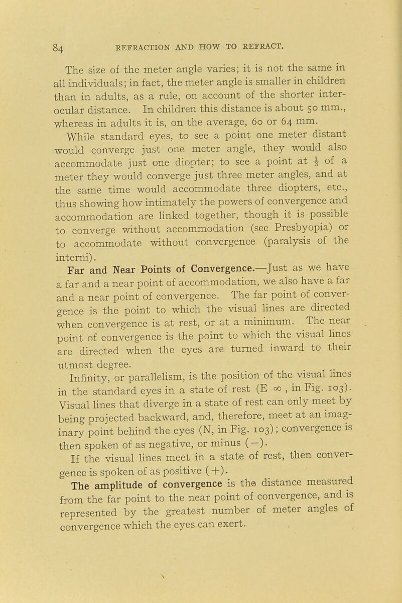 The size of the meter angle varies; it is not the same in all individuals; in fact, the meter angle is smaller in children than in adults, as a rule, on account of the shorter inter- ocular distance. In children this distance is about 50 mm., whereas in adults it is, on the average, 60 or 64 mm. While standard eyes, to see a point one meter distant would converge just one meter angle, they would also accommodate just one diopter; to see a point at J of a meter they would converge just three meter angles, and at the same time would accommodate three diopters, etc., thus showing how intimately the powers of convergence and accommodation are linked together, though it is possible to converge without accommodation (see Presbyopia) or to accommodate without convergence (paralysis of the interni). Far and Near Points of Convergence—Just as we have a far and a near point of accommodation, we also have a far and a near point of convergence. The far point of conver- gence is the point to which the visual lines are directed when convergence is at rest, or at a minimum. The near point of convergence is the point to which the visual lines are directed when the eyes are turned inward to their utmost degree. Infinity, or parallelism, is the position of the visual lines in the standard eyes in a state of rest (E 00 , in Fig. 103). Visual lines that diverge in a state of rest can only meet by being projected backward, and, therefore, meet at an imag- inary point behind the eyes (N, in Fig. 103); convergence is then spoken of as negative, or minus (—). If the visual lines meet in a state of rest, then conver- gence is spoken of as positive (+ ). The amplitude of convergence is the distance measured from the far point to the near point of convergence, and is represented by the greatest number of meter angles of convergence which the eyes can exert.