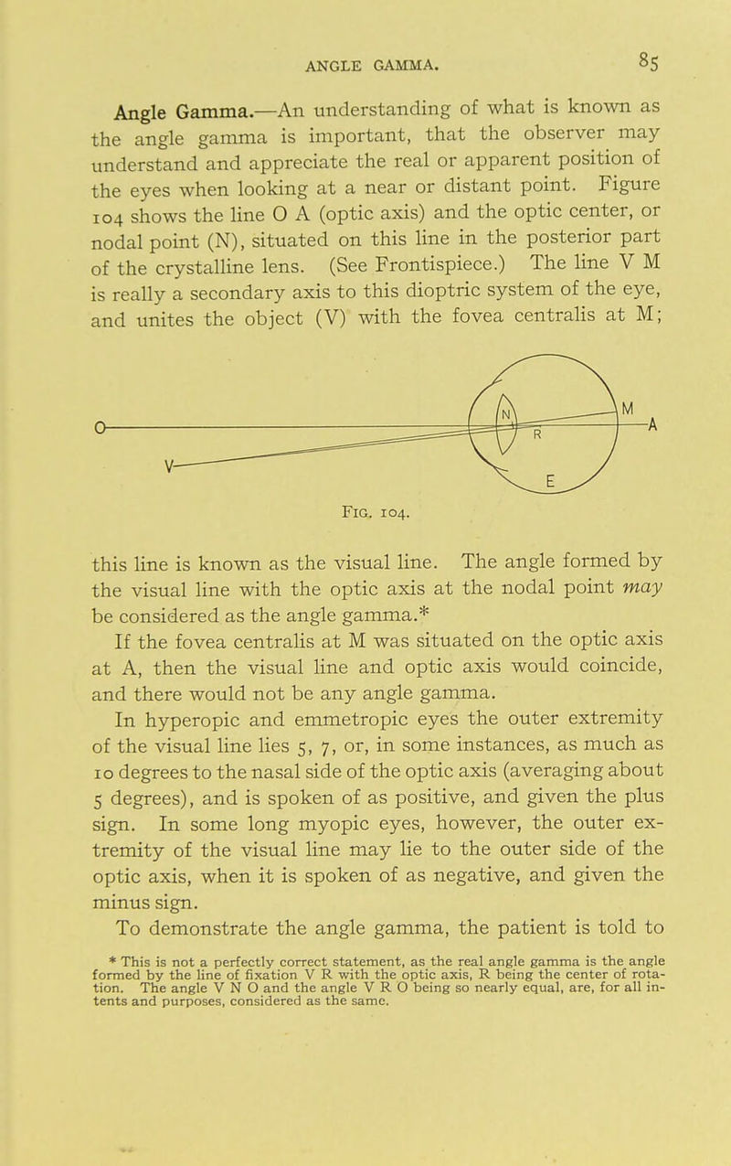 Angle Gamma.—An understanding of what is known as the angle gamma is important, that the observer may understand and appreciate the real or apparent position of the eyes when looking at a near or distant point. Figure 104 shows the line 0 A (optic axis) and the optic center, or nodal point (N), situated on this line in the posterior part of the crystalline lens. (See Frontispiece.) The line V M is really a secondary axis to this dioptric system of the eye, and unites the object (V) with the fovea centralis at M; Fig. 104. this line is known as the visual line. The angle formed by the visual line with the optic axis at the nodal point may be considered as the angle gamma.* If the fovea centralis at M was situated on the optic axis at A, then the visual line and optic axis would coincide, and there would not be any angle gamma. In hyperopic and emmetropic eyes the outer extremity of the visual line lies 5, 7, or, in some instances, as much as 10 degrees to the nasal side of the optic axis (averaging about 5 degrees), and is spoken of as positive, and given the plus sign. In some long myopic eyes, however, the outer ex- tremity of the visual line may lie to the outer side of the optic axis, when it is spoken of as negative, and given the minus sign. To demonstrate the angle gamma, the patient is told to * This is not a perfectly correct statement, as the real angle gamma is the angle formed by the line of fixation V R with the optic axis, R being the center of rota- tion. The angle V N O and the angle V R O being so nearly equal, are, for all in- tents and purposes, considered as the same.