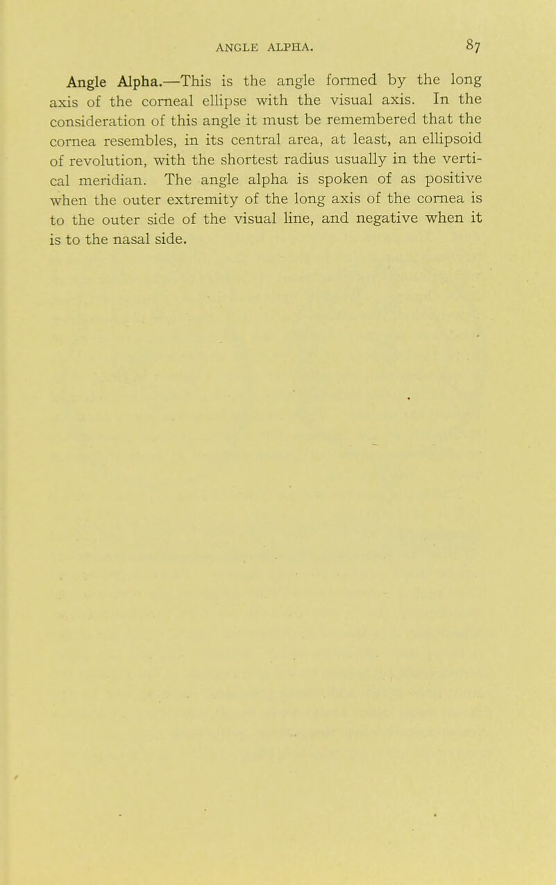 Angle Alpha.—This is the angle formed by the long axis of the corneal ellipse with the visual axis. In the consideration of this angle it must be remembered that the cornea resembles, in its central area, at least, an ellipsoid of revolution, with the shortest radius usually in the verti- cal meridian. The angle alpha is spoken of as positive when the outer extremity of the long axis of the cornea is to the outer side of the visual line, and negative when it is to the nasal side.