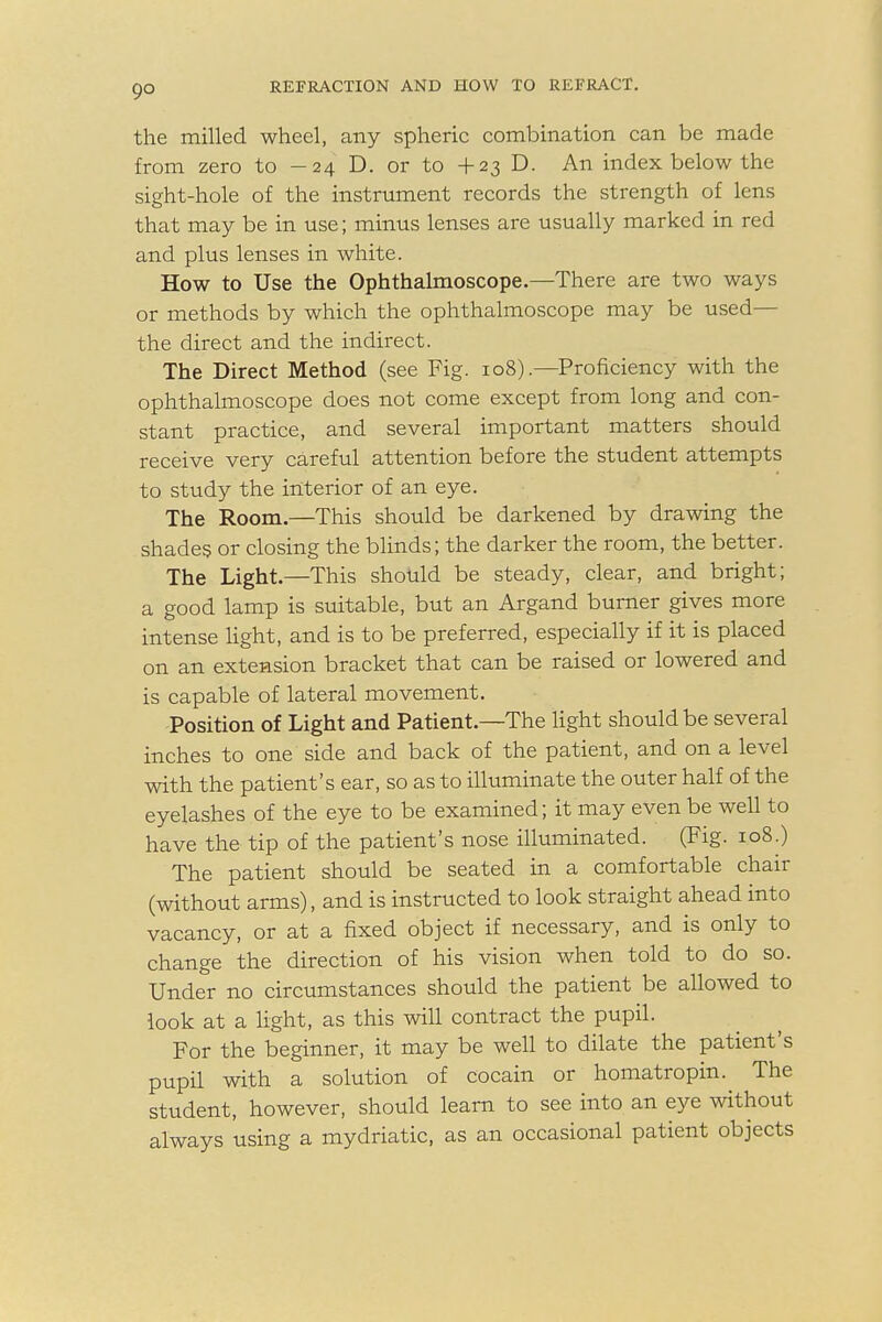 go the milled wheel, any spheric combination can be made from zero to -24 D. or to + 23 D. An index below the sight-hole of the instrument records the strength of lens that may be in use; minus lenses are usually marked in red and plus lenses in white. How to Use the Ophthalmoscope.—There are two ways or methods by which the ophthalmoscope may be used— the direct and the indirect. The Direct Method (see Fig. 108).—Proficiency with the ophthalmoscope does not come except from long and con- stant practice, and several important matters should receive very careful attention before the student attempts to study the interior of an eye. The Room.—This should be darkened by drawing the shades or closing the blinds; the darker the room, the better. The Light.—This should be steady, clear, and bright; a good lamp is suitable, but an Argand burner gives more intense light, and is to be preferred, especially if it is placed on an extension bracket that can be raised or lowered and is capable of lateral movement. Position of Light and Patient.—The light should be several inches to one side and back of the patient, and on a level with the patient's ear, so as to illuminate the outer half of the eyelashes of the eye to be examined; it may even be well to have the tip of the patient's nose illuminated. (Fig. 108.) The patient should be seated in a comfortable chair (without arms), and is instructed to look straight ahead into vacancy, or at a fixed object if necessary, and is only to change the direction of his vision when told to do so. Under no circumstances should the patient be allowed to look at a light, as this will contract the pupil. For the beginner, it may be well to dilate the patient's pupil with a solution of cocain or homatropin.^ The student, however, should learn to see into an eye without always using a mydriatic, as an occasional patient objects