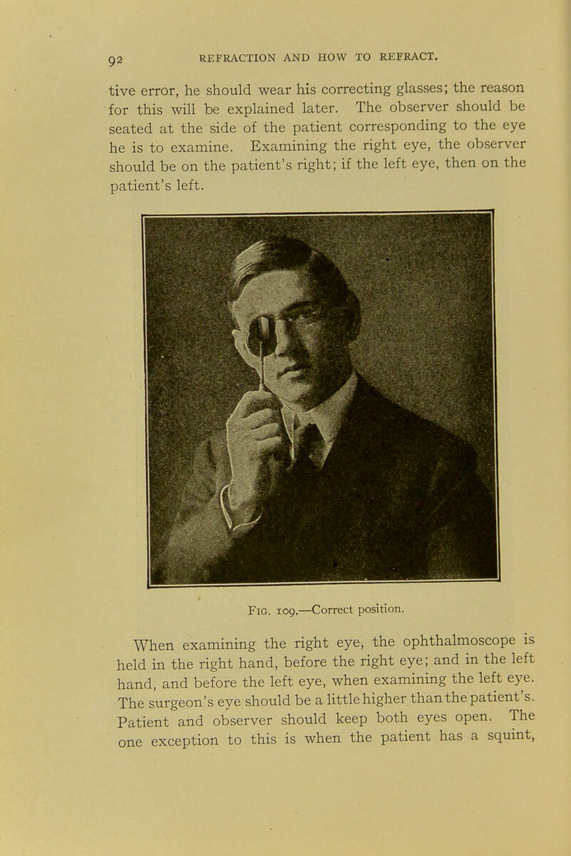 tive error, he should wear his correcting glasses; the reason for this will be explained later. The observer should be seated at the side of the patient corresponding to the eye he is to examine. Examining the right eye, the observer should be on the patient's right; if the left eye, then on the patient's left. Fig. 109.—Correct position. When examining the right eye, the ophthalmoscope is held in the right hand, before the right eye; and in the left hand, and before the left eye, when examining the left eye. The surgeon's eye should be a little higher than the patient's. Patient and observer should keep both eyes open. The one exception to this is when the patient has a squint,