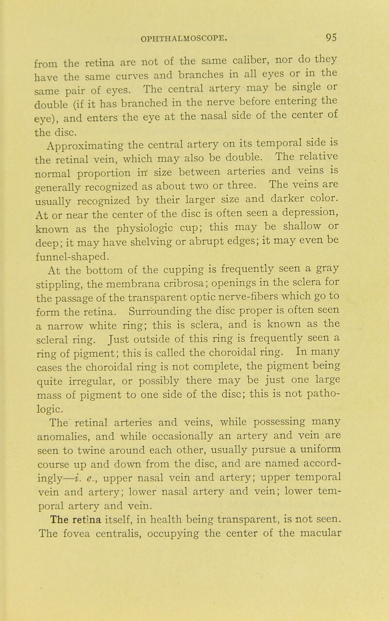 from the retina are not of the same caliber, nor do they have the same curves and branches in all eyes or in the same pair of eyes. The central artery may be single or double (if it has branched in the nerve before entering the eye), and enters the eye at the nasal side of the center of the disc. Approximating the central artery on its temporal side is the retinal vein, which may also be double. The relative normal proportion in size between arteries and veins is generally recognized as about two or three. The veins are usually recognized by their larger size and darker color. At or near the center of the disc is often seen a depression, known as the physiologic cup; this may be shallow or deep; it may have shelving or abrupt edges; it may even be funnel-shaped. At the bottom of the cupping is frequently seen a gray stippling, the membrana cribrosa; openings in the sclera for the passage of the transparent optic nerve-fibers which go to form the retina. Surrounding the disc proper is often seen a narrow white ring; this is sclera, and is known as the scleral ring. Just outside of this ring is frequently seen a ring of pigment; this is called the choroidal ring. In many cases the choroidal ring is not complete, the pigment being quite irregular, or possibly there may be just one large mass of pigment to one side of the disc; this is not patho- logic. The retinal arteries and veins, while possessing many anomalies, and while occasionally an artery and vein are seen to twine around each other, usually pursue a uniform course up and down from the disc, and are named accord- ingly—i. e., upper nasal vein and artery; upper temporal vein and artery; lower nasal artery and vein; lower tem- poral artery and vein. The retina itself, in health being transparent, is not seen. The fovea centralis, occupying the center of the macular