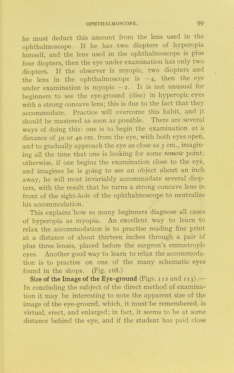 he must deduct this amount from the lens used in the ophthalmoscope. If he has two diopters of hyperopia himself, and the lens used in the ophthalmoscope is plus four diopters, then the eye under examination has only two diopters. If the observer is myopic, two diopters and the lens in the ophthalmoscope is -4, then the eye under examination is myopic — 2. It is not unusual for beginners to see the eye-ground (disc) in hyperopic eyes with a strong concave lens; this is due to the fact that they accommodate. Practice will overcome this habit, and it should be mastered as soon as possible. There are several ways of doing this: one is to begin the examination at a distance of 30 or 40 cm. from the eye, with both eyes open, and to gradually approach the eye as close as 3 cm., imagin- ing all the time that one is looking for some remote point; otherwise, if one begins the examination close to the eye, and imagines he is going to see an object about an inch away, he will most invariably accommodate several diop- ters, with the result that he turns a strong concave lens in front of the sight-hole of the ophthalmoscope to neutralize his accommodation. This explains 'how so many beginners diagnose all cases of hyperopia as myopia. An excellent way to learn to relax the accommodation is to practise reading fine print at a distance of about thirteen inches through a pair of plus three lenses, placed before the surgeon's emmetropic eyes. Another good way to learn to relax the accommoda- tion is to practise on one of the many schematic eyes found in the shops. (Fig. 168.) Size of the Image of the Eye-ground (Figs. 112 and 113).— In concluding the subject of the direct method of examina- tion it may be interesting to note the apparent size of the image of the eye-ground, which, it must be remembered, is virtual, erect, and enlarged; in fact, it seems to be at some distance behind the eye, and if the student has paid close