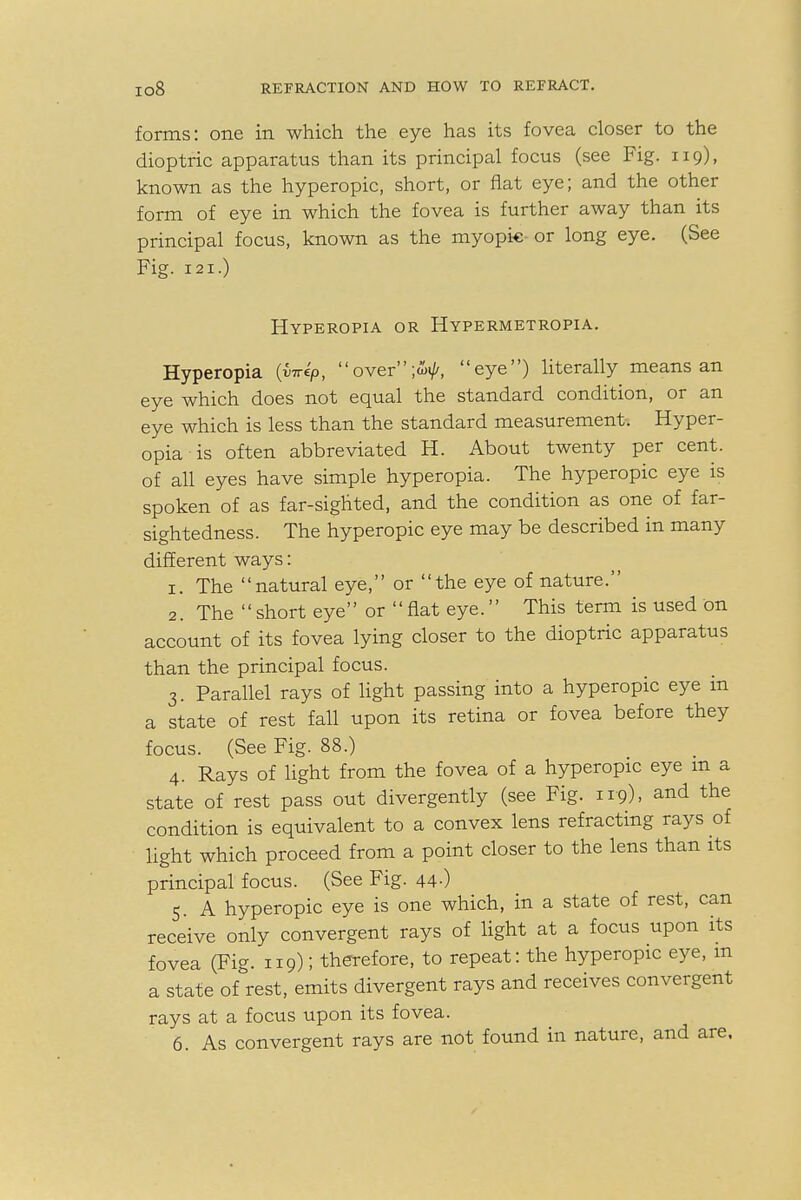 forms: one in which the eye has its fovea closer to the dioptric apparatus than its principal focus (see Fig. 119), known as the hyperopic, short, or flat eye; and the other form of eye in which the fovea is further away than its principal focus, known as the myopic or long eye. (See Fig. 121.) Hyperopia or Hypermetropia. Hyperopia {yirep, over;<ty, eye) literally means an eye which does not equal the standard condition, or an eye which is less than the standard measurement. Hyper- opia is often abbreviated H. About twenty per cent, of all eyes have simple hyperopia. The hyperopic eye is spoken of as far-sighted, and the condition as one of far- sightedness. The hyperopic eye may be described in many different ways: 1. The natural eye, or the eye of nature. 2. The short eye or flat eye. This term is used on account of its fovea lying closer to the dioptric apparatus than the principal focus. 3. Parallel rays of light passing into a hyperopic eye in a state of rest fall upon its retina or fovea before they focus. (See Fig. 88.) 4. Rays of light from the fovea of a hyperopic eye m a state of rest pass out divergently (see Fig. 119). and the condition is equivalent to a convex lens refracting rays of light which proceed from a point closer to the lens than its principal focus. (See Fig. 44-) 5. A hyperopic eye is one which, in a state of rest, can receive only convergent rays of light at a focus upon its fovea (Fig. 119); therefore, to repeat: the hyperopic eye, m a state of rest, emits divergent rays and receives convergent rays at a focus upon its fovea. 6. As convergent rays are not found in nature, and are.