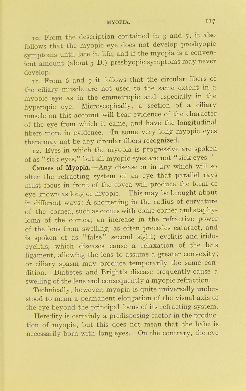 10. From the description contained in 3 and 7, it also follows that the myopic eye does not develop presbyopic symptoms until late in life, and if the myopia is a conven- ient amount (about 3 D.) presbyopic symptoms may never develop. 11. From 6 and 9 it follows that the circular fibers of the ciliary muscle are not used to the same extent in a myopic eye as in the emmetropic and especially in the hyperopic eye. Microscopically, a section of a ciliary muscle on this account will bear evidence of the character of the eye from which it came, and have the longitudinal fibers more in evidence. -In some very long myopic eyes there may not be any circular fibers recognized. 12. Eyes in which the myopia is progressive are spoken of as sick eyes, but all myopic eyes are not sick eyes. Causes of Myopia.—Any disease or injury which will so alter the refracting system of an eye that parallel rays must focus in front of the fovea will produce the form of eye known as long or myopic. This may be brought about in different ways: A shortening in the radius of curvature of the cornea, such as comes with conic cornea and staphy- loma of the cornea; an increase in the refractive power of the lens from swelling, as often precedes cataract, and is spoken of as false second sight; cyclitis and irido- cyclitis, which diseases cause a relaxation of the lens ligament, allowing the lens to assume a greater convexity; or ciliary spasm may produce temporarily the same con- dition. Diabetes and Bright's disease frequently cause a swelling of the lens and consequently a myopic refraction. Technically, however, myopia is quite universally under- stood to mean a permanent elongation of the visual axis of the eye beyond the principal focus of its refracting system. Heredity is certainly a predisposing factor in the produc- tion of myopia, but this does not mean that the babe is necessarily born with long eyes. On the contrary, the eye