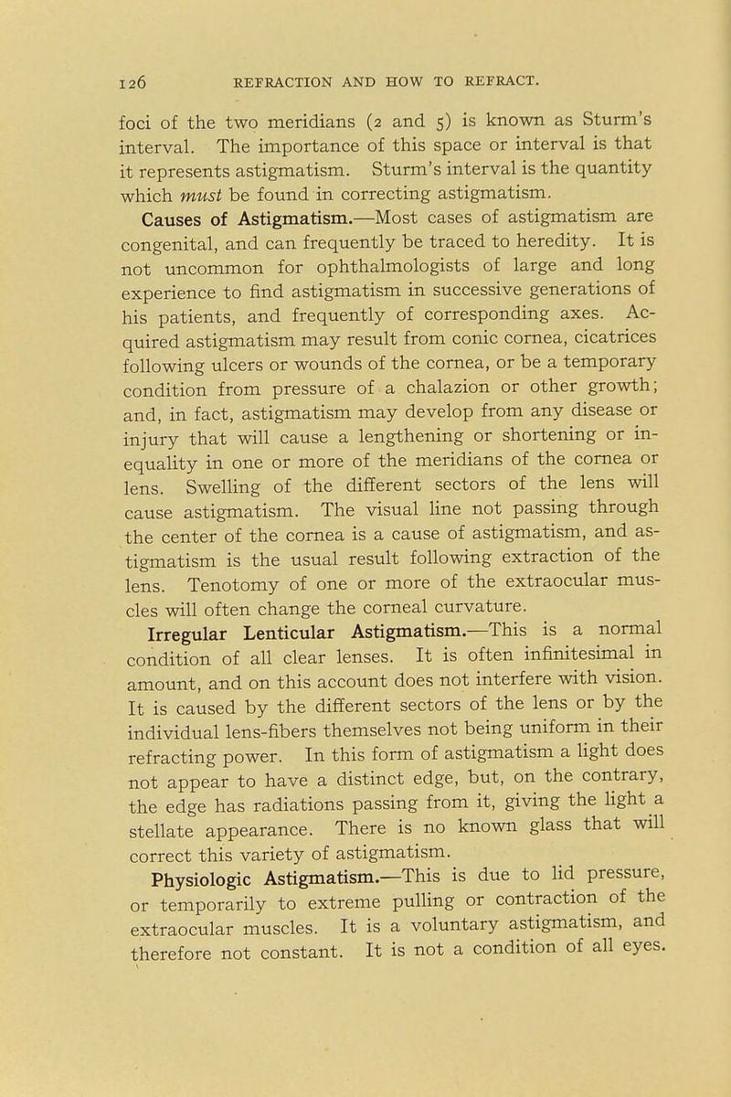 foci of the two meridians (2 and 5) is known as Sturm's interval. The importance of this space or interval is that it represents astigmatism. Sturm's interval is the quantity which must be found in correcting astigmatism. Causes of Astigmatism.—Most cases of astigmatism are congenital, and can frequently be traced to heredity. It is not uncommon for ophthalmologists of large and long experience to find astigmatism in successive generations of his patients, and frequently of corresponding axes. Ac- quired astigmatism may result from conic cornea, cicatrices following ulcers or wounds of the cornea, or be a temporary condition from pressure of a chalazion or other growth; and, in fact, astigmatism may develop from any disease or injury that will cause a lengthening or shortening or in- equality in one or more of the meridians of the cornea or lens. Swelling of the different sectors of the lens will cause astigmatism. The visual line not passing through the center of the cornea is a cause of astigmatism, and as- tigmatism is the usual result following extraction of the lens. Tenotomy of one or more of the extraocular mus- cles will often change the corneal curvature. Irregular Lenticular Astigmatism—This is a normal condition of all clear lenses. It is often infinitesimal in amount, and on this account does not interfere with vision. It is caused by the different sectors of the lens or by the individual lens-fibers themselves not being uniform in their refracting power. In this form of astigmatism a light does not appear to have a distinct edge, but, on the contrary, the edge has radiations passing from it, giving the light a stellate appearance. There is no known glass that will correct this variety of astigmatism. Physiologic Astigmatism—This is due to lid pressure, or temporarily to extreme pulling or contraction of the extraocular muscles. It is a voluntary astigmatism, and therefore not constant. It is not a condition of all eyes.