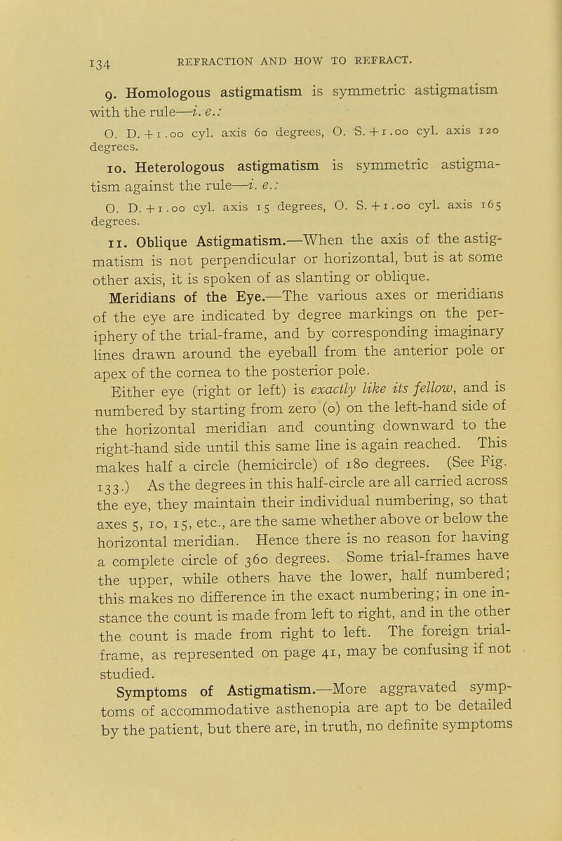 9. Homologous astigmatism is symmetric astigmatism with the rule—i. e.: O. D.+1.00 cyl. axis 60 degrees, O. S. +1.00 cyl. axis 120 degrees. 10. Heterologous astigmatism is symmetric astigma- tism against the rule—i. e.: O. D.+1.00 cyl. axis 15 degrees, O. S.+1.00 cyl. axis 165 degrees. 11. Oblique Astigmatism.—When the axis of the astig- matism is not perpendicular or horizontal, but is at some other axis, it is spoken of as slanting or oblique. Meridians of the Eye.—The various axes or meridians of the eye are indicated by degree markings on the per- iphery of the trial-frame, and by corresponding imaginary lines drawn around the eyeball from the anterior pole or apex of the cornea to the posterior pole. Either eye (right or left) is exactly like Us fellow, and is numbered by starting from zero (o) on the left-hand side of the horizontal meridian and counting downward to the right-hand side until this same line is again reached. This makes half a circle (hemicircle) of 180 degrees. (See Fig. 133.) As the degrees in this half-circle are all carried across the eye, they maintain their individual numbering, so that axes 5, 10, 15, etc., are the same whether above or below the horizontal meridian. Hence there is no reason for having a complete circle of 360 degrees. Some trial-frames have the upper, while others have the lower, half numbered; this makes no difference in the exact numbering; in one in- stance the count is made from left to right, and in the other the count is made from right to left. The foreign trial- frame, as represented on page 41, may be confusing if not studied. Symptoms of Astigmatism.—More aggravated symp- toms of accommodative asthenopia are apt to be detailed by the patient, but there are, in truth, no definite symptoms