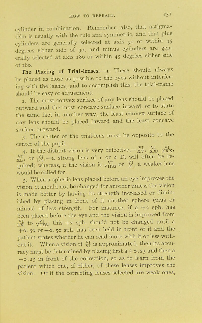 cylinder in combination. Remember, also, that astigma- tism is usually with the rule and symmetric, and that plus cylinders are generally selected at axis 90 or within 45 degrees either side of 90, and minus cylinders are gen- erally selected at axis 180 or within 45 degrees either side of 180. The Placing of Trial-lenses.—1. These should always be placed as close as possible to the eyes without interfer- ing with the lashes; and to accomplish this, the trial-frame should be easy of adjustment. 2. The most convex surface of any lens should be placed outward and the most concave surface inward, or to state the same fact in another way, the least convex surface of any lens should be placed inward and the least concave surface outward. 3. The center of the trial-lens must be opposite to the center of the pupil. 4. If the distant vision is very defective,—xv, xx> xxx> XL> or lx —a strong lens of 1 or 2 D. will often be re- quired; whereas, if the vision is v^s or x • a weaker lens would be called for. 5. When a spheric lens placed before an eye improves the vision, it should not be changed for another unless the vision is made better by having its strength increased or dimin- ished by placing in front of it another sphere (plus or minus) of less strength. For instance, if a +2 sph. has been placed before the~eye and the vision is improved from lx to vnssJ this +2 sPh- should not be changed until a +0.50 or—0.50 sph. has been held in front of it and the patient states whether he can read more with it or less with- out it. When a vision of y\ is approximated, then its accu- racy must be determined by placing first a + 0. 25 and then a — 0.25 in front of the correction, so as to learn from the patient which one, if either, of these lenses improves the vision. Or if the correcting lenses selected are weak ones,