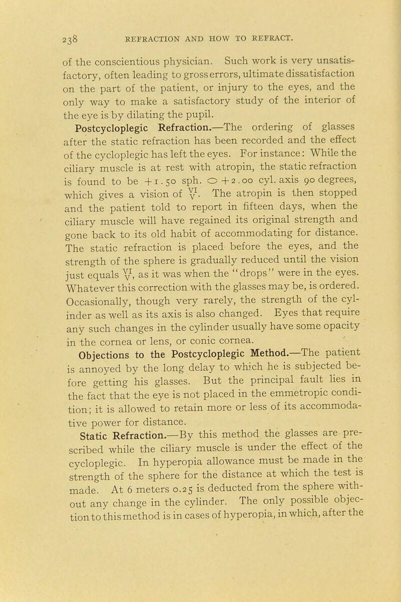 of the conscientious physician. Such work is very unsatis- factory, often leading to gross errors, ultimate dissatisfaction on the part of the patient, or injury to the eyes, and the only way to make a satisfactory study of the interior of the eye is by dilating the pupil. Postcycloplegic Refraction.—The ordering of glasses after the static refraction has been recorded and the effect of the cycloplegic has left the eyes. For instance: While the ciliary muscle is at rest with atropin, the static refraction is found to be +1.50 sph. o + 2.00 cyl. axis 90 degrees, which gives a vision of y1- The atropin is then stopped and the patient told to report in fifteen days, when the ciliary muscle will have regained its original strength and gone back to its old habit of accommodating for distance. The static refraction is placed before the eyes, and the strength of the sphere is gradually reduced until the vision just equals V» as & was when the  dr0Ps were in the eyes- Whatever this correction with the glasses may be, is ordered. Occasionally, though very rarely, the strength of the cyl- inder as well as its axis is also changed. Eyes that require any such changes in the cylinder usually have some opacity in the cornea or lens, or conic cornea. Objections to the Postcycloplegic Method—The patient is annoyed by the long delay to which he is subjected be- fore getting his glasses. But the principal fault lies in the fact that the eye is not placed in the emmetropic condi- tion; it is allowed to retain more or less of its accommoda- tive power for distance. Static Refraction.—By this method the glasses are pre- scribed while the ciliary muscle is under the effect of the cycloplegic. In hyperopia allowance must be made in the strength of the sphere for the distance at which the test is made. At 6 meters 0.25 is deducted from the sphere with- out any change in the cylinder. The only possible objec- tion to this method is in cases of hyperopia, in which, after the