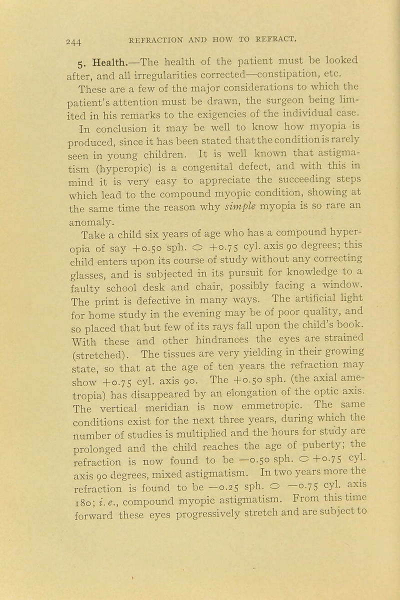 5. Health—The health of the patient must be looked after, and all irregularities corrected—constipation, etc. These are a few of the major considerations to which the patient's attention must be drawn, the surgeon being lim- ited in his remarks to the exigencies of the individual case. In conclusion it may be well to know how myopia is produced, since it has been stated that the condition is rarely seen in young children. It is well known that astigma- tism (hyperopic) is a congenital defect, and with this in mind it is very easy to appreciate the succeeding steps which lead to the compound myopic condition, showing at the same time the reason why simple myopia is so rare an anomaly. Take a child six years of age who has a compound hyper- opia of say +0.50 sph. O +0.75 cyl. axis 90 degrees; this child enters upon its course of study without any correcting glasses, and is subjected in its pursuit for knowledge to a faulty school desk and chair, possibly facing a window. The print is defective in many ways. The artificial light for home study in the evening may be of poor quality, and so placed that but few of its rays fall upon the child's book. With these and other hindrances the eyes are strained (stretched). The tissues are very yielding in their growing state, so that at the age of ten years the refraction may show +0.75 cyl. axis 90. The +0.50 sph. (the axial ame- tropia) has disappeared by an elongation of the optic axis. The vertical meridian is now emmetropic. The same conditions exist for the next three years, during which the number of studies is multiplied and the hours for study are prolonged and the child reaches the age of puberty; the refraction is now found to be —0.50 sph. 0+0.75 cyl. axis 90 degrees, mixed astigmatism. In two years more the refraction is found to be —0.25 sph. O —0.75 cyl. axis 180; i.e., compound myopic astigmatism. From this time forward these eyes progressively stretch and are subject to I