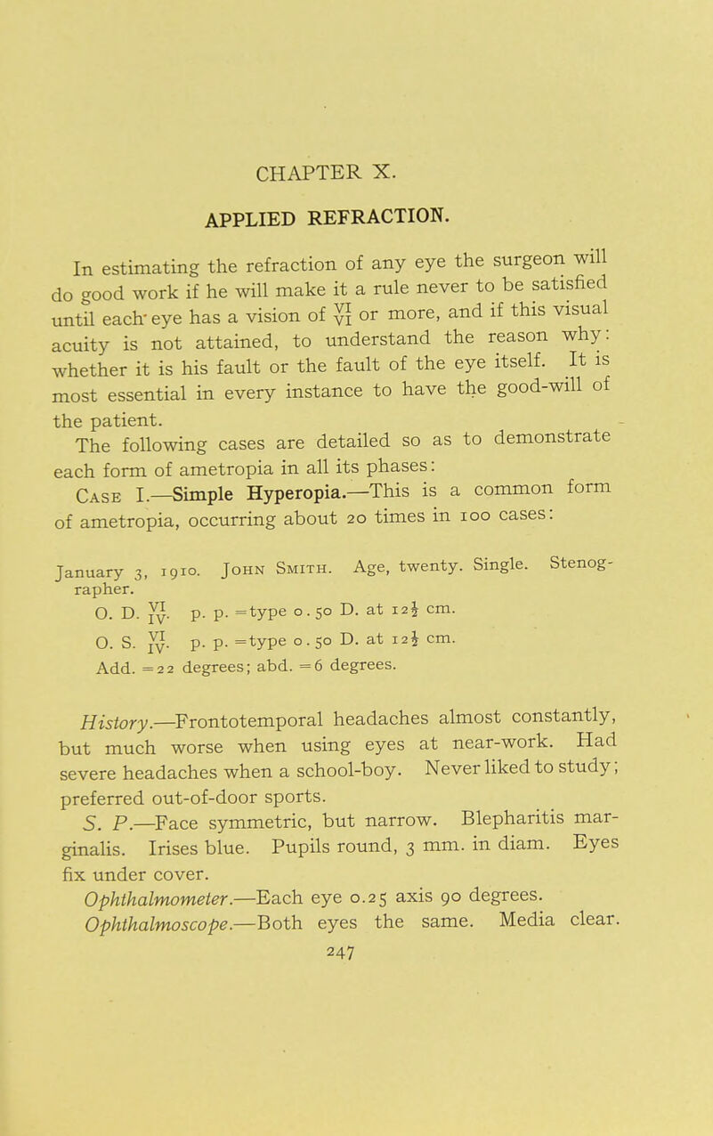 CHAPTER X. APPLIED REFRACTION. In estimating the refraction of any eye the surgeon will do good work if he will make it a rule never to be satisfied until each eye has a vision of $ or more, and if this visual acuity is not attained, to understand the reason why: whether it is his fault or the fault of the eye itself. It is most essential in every instance to have the good-will of the patient. The following cases are detailed so as to demonstrate each form of ametropia in all its phases: Case I.—Simple Hyperopia.—This is a common form of ametropia, occurring about 20 times in 100 cases: January 3, 1910. John Smith. Age, twenty. Single. Stenog- rapher. o. d. Yv- p- p- =type °- 5° D- at I2i cm- O. S. Jy. p. p. =type 0.50 D. at 12$ cm. Add. = 22 degrees; abd. =6 degrees. History.—Frontotemporal headaches almost constantly, but much worse when using eyes at near-work. Had severe headaches when a school-boy. Never liked to study; preferred out-of-door sports. 5. P.—Face symmetric, but narrow. Blepharitis mar- ginalis. Irises blue. Pupils round, 3 mm. in diam. Eyes fix under cover. Ophthalmometer.—Each eye 0.25 axis 90 degrees. Ophthalmoscope.—Both eyes the same. Media clear.