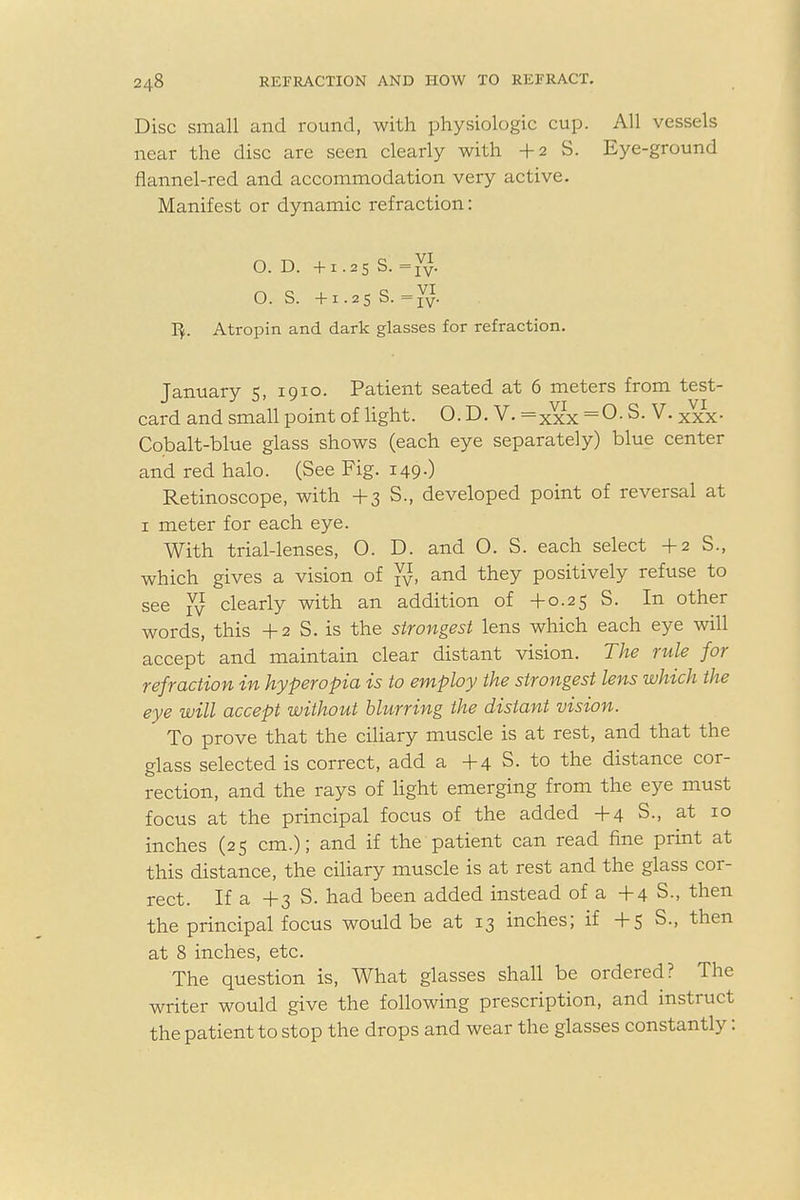 Disc small and round, with physiologic cup. All vessels near the disc are seen clearly with +2 S. Eye-ground flannel-red and accommodation very active. Manifest or dynamic refraction: O. D. +1.25 S. =vv- O. S. +1.25 S. = vv. 1$. Atropin and dark glasses for refraction. January 5, 1910. Patient seated at 6 meters from test- card and small point of light. O. D. V. =Xxx = 0- V. XXx- Cobalt-blue glass shows (each eye separately) blue center and red halo. (See Fig. 149.) Retinoscope, with + 3 S., developed point of reversal at 1 meter for each eye. With trial-lenses, O. D. and 0. S. each select +2 S., which gives a vision of Jj, and they positively refuse to see vy clearly with an addition of +0.25 S. In other words, this +2 S. is the strongest lens which each eye will accept and maintain clear distant vision. The rule for refraction in hyperopia is to employ the strongest lens which the eye will accept without blurring the distant vision. To prove that the ciliary muscle is at rest, and that the glass selected is correct, add a +4 S. to the distance cor- rection, and the rays of light emerging from the eye must focus at the principal focus of the added +4 S., at 10 inches (25 cm.); and if the patient can read fine print at this distance, the ciliary muscle is at rest and the glass cor- rect. If a +3 S. had been added instead of a +4 S., then the principal focus would be at 13 inches; if +5 S., then at 8 inches, etc. The question is, What glasses shall be ordered? The writer would give the following prescription, and instruct the patient to stop the drops and wear the glasses constantly: