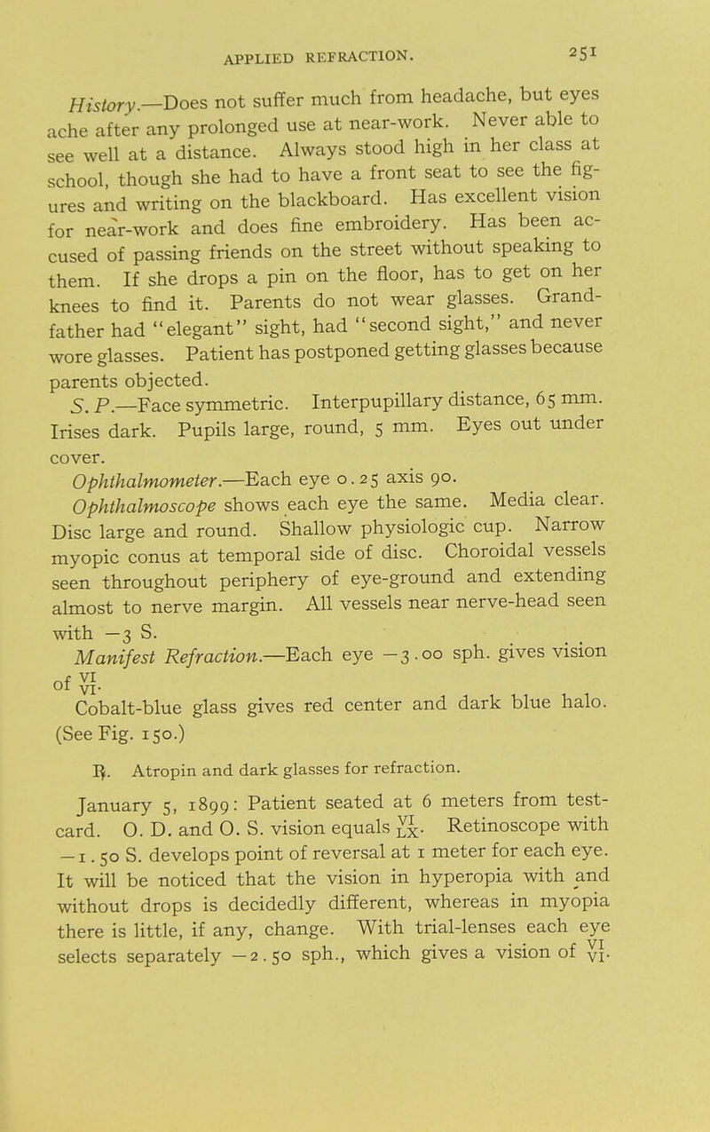 History —Does not suffer much from headache, but eyes ache after any prolonged use at near-work. Never able to see well at a distance. Always stood high m her class at school though she had to have a front seat to see the fig- ures and writing on the blackboard. Has excellent vision for near-work and does fine embroidery. Has been ac- cused of passing friends on the street without speaking to them. If she drops a pin on the floor, has to get on her knees to find it. Parents do not wear glasses. Grand- father had elegant sight, had second sight, and never wore glasses. Patient has postponed getting glasses because parents objected. 5. p. Face symmetric. Interpupillary distance, 6 5 mm. Irises dark. Pupils large, round, 5 mm. Eyes out under cover. Ophthalmometer.—Each eye 0.25 axis 90. Ophthalmoscope shows each eye the same. Media clear. Disc large and round. Shallow physiologic cup. Narrow myopic conus at temporal side of disc. Choroidal vessels seen throughout periphery of eye-ground and extending almost to nerve margin. All vessels near nerve-head seen with —3 S. Manifest Refraction.—-Each eye -3.00 sph. gives vision of g. Cobalt-blue glass gives red center and dark blue halo. (See Fig. 150.) IV Atropin and dark glasses for refraction. January 5, 1899: Patient seated at 6 meters from test- card. 0. D. and O. S. vision equals g[. Retinoscope with -1. 50 S. develops point of reversal at 1 meter for each eye. It will be noticed that the vision in hyperopia with and without drops is decidedly different, whereas in myopia there is little, if any, change. With trial-lenses each eye selects separately —2.50 sph., which gives a vision of Vi-