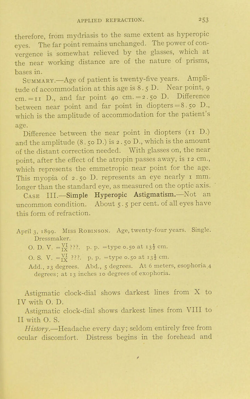 therefore, from mydriasis to the same extent as hyperopic eyes. The far point remains unchanged. The power of con- vergence is somewhat relieved by the glasses, which at the near working distance are of the nature of prisms, bases in. Summary.—Age of patient is twenty-five years. Ampli- tude of accommodation at this age is 8. 5 D. Near point, 9 cm. =11 D., and far point 40 cm. =2.50 D. Difference between near point and far point in diopters =8.50 D., which is the amplitude of accommodation for the patient's age. Difference between the near point in diopters (11 D.) and the amplitude (8. 50 D.) is 2 . 50 D., which is the amount of the distant correction needed. With glasses on, the near point, after the effect of the atropin passes away, is 12 cm., which represents the emmetropic near point for the age. This myopia of 2.50 D. represents an eye nearly 1 mm. longer than the standard eye, as measured on the optic axis. Case III.—Simple Hyperopic Astigmatism.—Not an uncommon condition. About 5 . 5 per cent, of all eyes have this form of refraction. April 3, 1899. Miss Robinson. Age, twenty-four years. Single. Dressmaker. o. d. v. =7x???- p- p- =type °-5° at r3$ cm- O. S. V. ???. p. p. =type 0.50 at 13I cm. Add., 23 degrees. Abd., 5 degrees. At 6 meters, esophoria.4 degrees; at 13 inches 10 degrees of exophoria. Astigmatic clock-dial shows darkest lines from X to IV with O. D. Astigmatic clock-dial shows darkest lines from VIII to II with O. S. History.—Headache every day; seldom entirely free from ocular discomfort. Distress begins in the forehead and