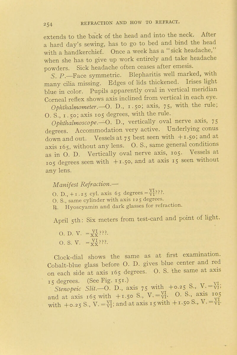 extends to the back of the head and into the neck. After a hard day's sewing, has to go to bed and bind the head with a handkerchief. Once a week has a  sick headache, when she has to give up work entirely and take headache powders. Sick headache often ceases after emesis. 5_ p. FaCe symmetric. Blepharitis well marked, with many cilia missing. Edges of lids thickened. Irises light blue in color. Pupils apparently oval in vertical meridian Corneal reflex shows axis inclined from vertical in each eye. Ophthalmometer.—O. D., 1.50; axis- 75. with the rule = O. S., 1. 50; axis 105 degrees, with the rule. Ophthalmoscope.—0. D., vertically oval nerve axis, 75 degrees. Accommodation very active. Underlying conus down and out. Vessels at 7 5 best seen with +1.50; and at axis 165, without any lens. O. S., same general conditions as in 0. D. Vertically oval nerve axis, 105. Vessels at 105 degrees seen with +1.50, and at axis 15 seen without any lens. Manifest Refraction.— O. D.,+1.25 cyl. axis 65 degrees =yi?? ■■ O. S., same cylinder with axis 125 degrees. ]}. Hyoscyamin and dark glasses for refraction. April 5th: Six meters from test-card and point of light. O. D. V. =xv^???. O.S. V. -g??f. Clock-dial shows the same as at first examination. Cobalt-blue glass before O. D. gives blue center and red on each side at axis 165 degrees. O. S. the same at axis 15 degrees. (See Fig. 151.) Stenopeic Slit.—O. D., axis 75 with +0.25 b., V.-vi- and at axis 16S with +1.50 S., 0. S., axis 105 with +0.25 S., V.=^; and at axis 15 with +1.50 S., V.-Vi-