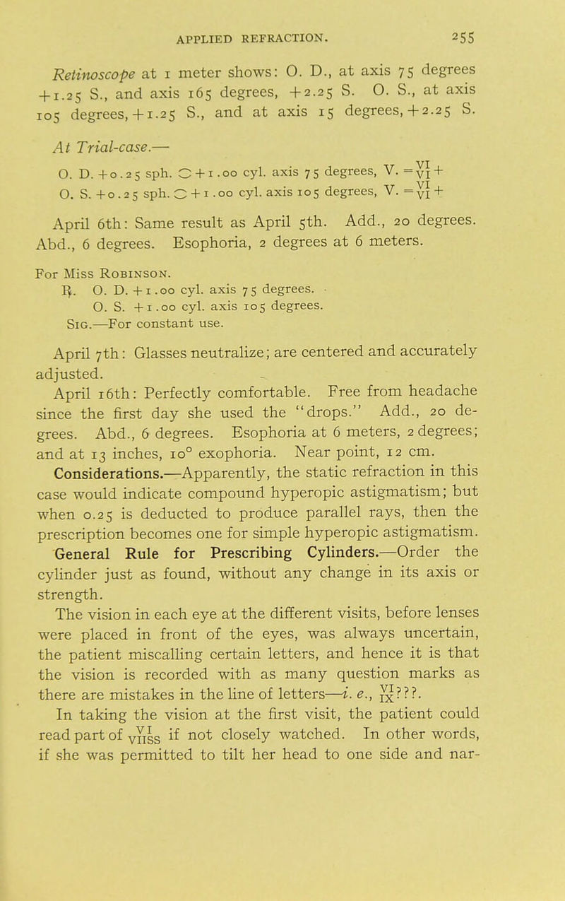 Retinoscope at i meter shows: O. D., at axis 75 degrees + 1.25 S., and axis 165 degrees, +2.25 S. O. S., at axis 105 degrees,+ 1.25 S., and at axis 15 degrees,+2.25 S. At Trial-case.— O. D. +0.25 sph. O + 1.00 cyl. axis 75 degrees, V. = y\ + O. S. +0 .25 sph. O + 1 .00 cyl. axis 105 degrees, V. = VI + April 6th: Same result as April 5th. Add., 20 degrees. Abd., 6 degrees. Esophoria, 2 degrees at 6 meters. For Miss Robinson. 1$. O. D. +1.00 cyl. axis 75 degrees. • O. S. +1.00 cyl. axis 105 degrees. Sig.—For constant use. April 7th: Glasses neutralize; are centered and accurately- adjusted. April 16th: Perfectly comfortable. Free from headache since the first day she used the drops. Add., 20 de- grees. Abd., 6 degrees. Esophoria at 6 meters, 2 degrees; and at 13 inches, io° exophoria. Near point, 12 cm. Considerations.—Apparently, the static refraction in this case would indicate compound hyperopic astigmatism; but when 0.25 is deducted to produce parallel rays, then the prescription becomes one for simple hyperopic astigmatism. General Rule for Prescribing Cylinders.—Order the cylinder just as found, without any change in its axis or strength. The vision in each eye at the different visits, before lenses were placed in front of the eyes, was always uncertain, the patient miscalling certain letters, and hence it is that the vision is recorded with as many question marks as there are mistakes in the line of letters—i. <?., In taking the vision at the first visit, the patient could read part of vyiss if not closely watched. In other words, if she was permitted to tilt her head to one side and nar-