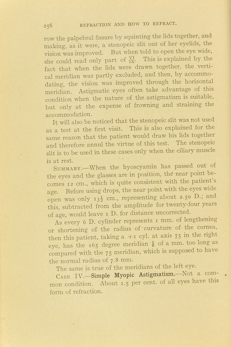 row the palpebral fissure by squinting the lids together, and making, as it were, a stenopeic slit out of her eyelids, the vision was improved. But when told to open the eye wide, she could read only part of g. This is explained by the fact that when the lids were drawn together, the verti- cal meridian was partly excluded, and then, by accommo- dating, the vision was improved through the horizontal meridian. Astigmatic eyes often take advantage of this condition when the nature of the astigmatism is suitable, but only at the expense of frowning and straining the accommodation. It will also be noticed that the stenopeic slit was not used as a test at the first visit. This is also explained for the same reason that the patient would draw his lids together and therefore annul the virtue of this test. The stenopeic slit is to be used in these cases only when the ciliary muscle is at rest. Summary.—When the hyoscyamin has passed out of the eyes and the glasses are in position, the near point be- comes 12 cm., which is quite consistent with the patient's age. Before using drops, the near point with the eyes wide open was only 13i cm., representing about 2.50 D.; and this, subtracted from the amplitude for twenty-four years of age, would leave 1 D. for distance uncorrected. As every 6 D. cylinder represents 1 mm. of lengthening or shortening of the radius of curvature of the cornea, then this patient, taking a +1 cyl. at axis 75 in the right eye has the 165 degree meridian £ of a mm. too long as compared with the 75 meridian, which is supposed to have the normal radius of 7.8 mm. The same is true of the meridians of the left eye. Case iv—Simple Myopic Astigmatism.—Not a com- mon condition. About 1.5 per cent, of all eyes have this form of refraction.