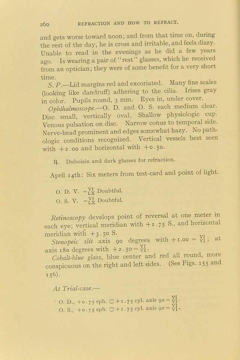 and gets worse toward noon; and from that time on, during the rest of the day, he is cross and irritable, and feels dizzy. Unable to read in the evenings as he did a few years ago. Is wearing a pair of  rest glasses, which he received from an optician; they were of some benefit for a very short time. 5. p—Lid margins red and excoriated. Many fine scales (looking like dandruff) adhering to the cilia. Irises gray in color. Pupils round, 3 mm. Eyes in, under cover. Ophthalmoscope.—O. D. and 0. S. each medium clear. Disc small, vertically oval. Shallow physiologic cup. Venous pulsation on disc. Narrow conus to temporal side. Nerve-head prominent and edges somewhat hazy. No path- ologic conditions recognized. Vertical vessels best seen with +2.00 and horizontal with +0.50. Duboisin and dark glasses for refraction. April 14th: Six meters from test-card and point of light. O. D. V. =lx Doubtful. O. s. V. =lx Doubtful. Retinoscopy develops point of reversal at one meter in each eye; vertical meridian with +1.75 S., and horizontal meridian with +3.50 S. vi + Stenopeic slit axis 90 degrees with +1.00 = VI; at axis 180 degrees with + 2 . 50 = vi • Cobalt-blue glass, blue center and red all round, more conspicuous on the right and left sides. (See Figs. 155 and 156)- At Trial-case.— 1 vi O D. +o.7<5 sph. O + i .75 cyl. axis 90 = vl. ' . VI o s. +0.75 sph. 0 + 1.75 cyi-axis 9° = VI-