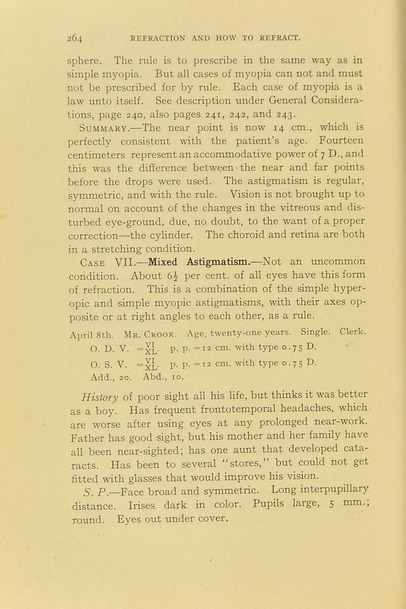 sphere. The rule is to prescribe in the same way as in simple myopia. But all cases of myopia can not and must not be prescribed for by rule. Each case of myopia is a law unto itself. See description under General Considera- tions, page 240, also pages 241, 242, and 243. Summary.—The near point is now 14 cm., which is perfectly consistent with the patient's age. Fourteen centimeters represent an accommodative power of 7 D., and this was the difference between the near and far points before the drops were used. The astigmatism is regular, symmetric, and with the rule. Vision is not brought up to normal on account of the changes in the vitreous and dis- turbed eye-ground, due, no doubt, to the want of a proper correction—the cylinder. The choroid and retina are both in a stretching condition. Case VII.—Mixed Astigmatism.—Not an uncommon condition. About 6£ per cent, of all eyes have this form of refraction. This is a combination of the simple hyper- opic and simple myopic astigmatisms, with their axes op- posite or at right angles to each other, as a rule. April 8th. Mr. Crook. Age, twenty-one years. Single. Clerk. O. D. V. =xL p. p. =12 cm. with type 0.75 D. O. S. V. =xL p. P- =12 cm. with type 0.75 D. Add., 20. Abd., 10. History of poor sight all his life, but thinks it was better as a boy. Has frequent frontotemporal headaches, which are worse after using eyes at any prolonged near-work. Father has good sight, but his mother and her family have all been near-sighted; has one aunt that developed cata- racts. Has been to several stores, but could not get fitted with glasses that would improve his vision. 5. P.—Face broad and symmetric. Long interpupillary distance. Irises dark in color. Pupils large, 5 mm.; round. Eyes out under cover.