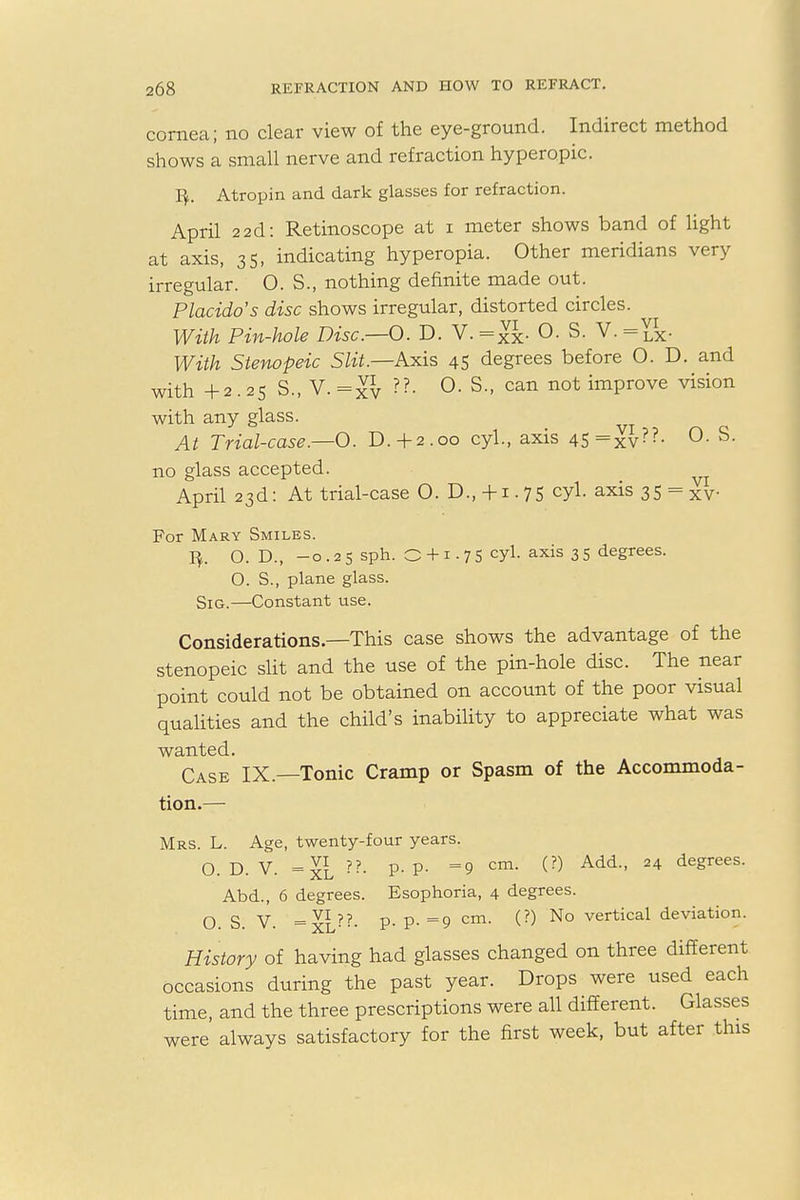 cornea; no clear view of the eye-ground. Indirect method shows a small nerve and refraction hyperopic. ty. Atropin and dark glasses for refraction. April 22d: Retinoscope at i meter shows band of light at axis, 35, indicating hyperopia. Other meridians very irregular. O. S., nothing definite made out. Placido's disc shows irregular, distorted circles. With Pin-hole Disc.—O. D. V.=S- °- s- v- = lx- With Stenopeic Slit.—Axis 45 degrees before O. D. and with +2.25 S., V.=xv ??- °- S-> can not imProve vision with any glass. At Trial-case.—0. D.+2.00 cyl., axis 45=xv??- °- S- no glass accepted. April 23d: At trial-case 0. D.,+1.75 cyl. axis 35 = xv For Mary Smiles. 1^. O. D., —o . 2 5 sph. O + 1 • 7 5 CYL axis 3 5 degrees. O. S., plane glass. Sig.—Constant use. Considerations—This case shows the advantage of the stenopeic slit and the use of the pin-hole disc. The near point could not be obtained on account of the poor visual qualities and the child's inability to appreciate what was wanted. Case IX.—Tonic Cramp or Spasm of the Accommoda- tion.— Mrs. L. Age, twenty-four years. O. D. V. =xl ??- P-P- =9 cm- (?) Add'' 24 degrees- Abd., 6 degrees. Esophoria, 4 degrees. O. S. V. =xi??- P- P- =9 cm- ^?) N° vertical deviation' History of having had glasses changed on three different occasions during the past year. Drops were used each time, and the three prescriptions were all different. Glasses were always satisfactory for the first week, but after this