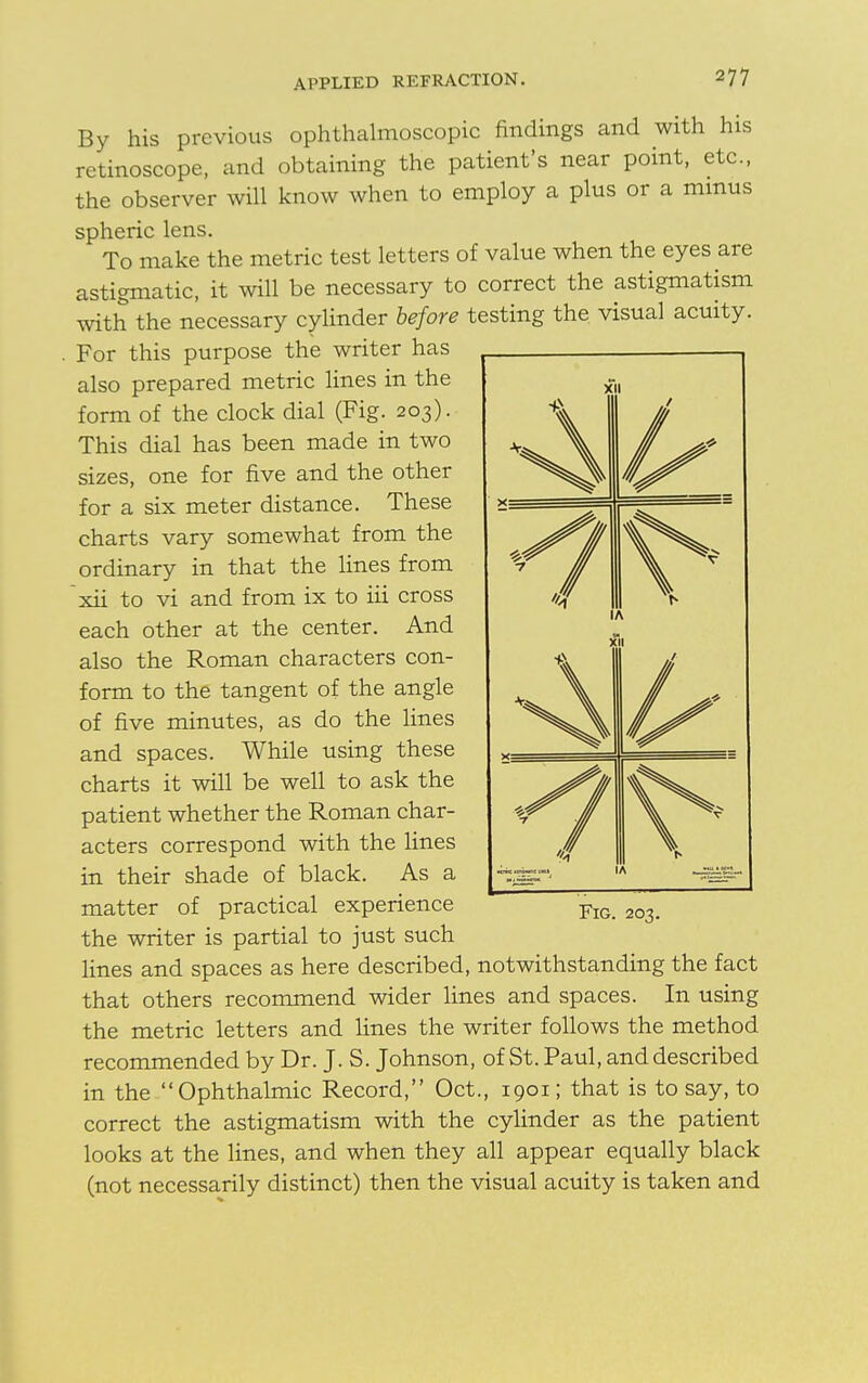 By his previous ophthalmoscopic findings and with his retinoscope, and obtaining the patient's near point, etc., the observer will know when to employ a plus or a minus spheric lens. To make the metric test letters of value when the eyes are astigmatic, it will be necessary to correct the astigmatism with the necessary cylinder before testing the visual acuity. . For this purpose the writer has also prepared metric lines in the form of the clock dial (Fig. 203). This dial has been made in two sizes, one for five and the other for a six meter distance. These charts vary somewhat from the ordinary in that the lines from xii to vi and from ix to iii cross each other at the center. And also the Roman characters con- form to the tangent of the angle of five minutes, as do the lines and spaces. While using these charts it will be well to ask the patient whether the Roman char- acters correspond with the lines in their shade of black. As a matter of practical experience the writer is partial to just such lines and spaces as here described, notwithstanding the fact that others recommend wider lines and spaces. In using the metric letters and lines the writer follows the method recommended by Dr. J. S. Johnson, of St. Paul, and described in the Ophthalmic Record, Oct., 1901; that is to say, to correct the astigmatism with the cylinder as the patient looks at the lines, and when they all appear equally black (not necessarily distinct) then the visual acuity is taken and XI s> 1 VI i v 1 > Fig. 203.