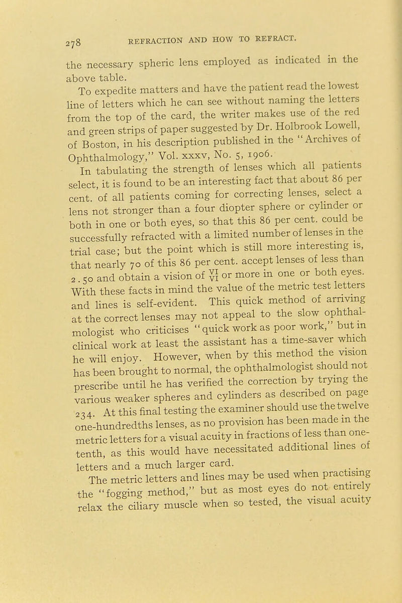 the necessary spheric lens employed as indicated in the above table. To expedite matters and have the patient read the lowest line of letters which he can see without naming the letters from the top of the card, the writer makes use of the red and green strips of paper suggested by Dr. Holbrook Lowell of Boston, in his description published in the Archives of Ophthalmology, Vol. xxxv, No. 5, 1906. In tabulating the strength of lenses which all patients select, it is found to be an interesting fact that about 86 per cent 'of all patients coming for correcting lenses, select a lens not stronger than a four diopter sphere or cylinder or both in one or both eyes, so that this 86 per cent, could be successfully refracted with a limited number of lenses m the trial case; but the point which is still more interesting is, that nearly 70 of this 86 per cent, accept lenses of less than 2 So and obtain a vision of vv\ or more in one or both eyes. With these facts in mind the value of the metric test letters and lines is self-evident. This quick method of arriving at the correct lenses may not appeal to the slow ophthal- mologist who criticises  quick work as poor work, but m clinical work at least the assistant has a time-saver which he will enjoy. However, when by this method the vision has been brought to normal, the ophthalmologist should not prescribe until he has verified the correction by trying the various weaker spheres and cylinders as described on page 2,4 At this final testing the examiner should use the twelve one-hundredths lenses, as no provision has been made m the metric letters for a visual acuity in fractions of less than one- tenth, as this would have necessitated additional lines of letters and a much larger card. The metric letters and lines may be used when practising the fogging method, but as most eyes do not entirely relax the ciliary muscle when so tested, the visual acuity