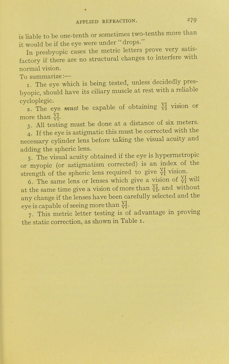 IS liable to be one-tenth or sometimes two-tenths more than it would be if the eye were under drops. In presbyopic cases the metric letters prove very satis- factory if there are no structural changes to interfere with normal vision. To summarize:— 1. The eye which is being tested, unless decidedly pres- byopic, should have its ciliary muscle at rest with a reliable cycloplegic. . . 2. The eye must be capable of obtaining VI vision or more than y*. 3. All testing must be done at a distance of six meters. 4. If the eye is astigmatic this must be corrected with the necessary cylinder lens before taking the visual acuity and adding the spheric lens. 5. The visual acuity obtained if the eye is hypermetropic or myopic (or astigmatism corrected) is an index of the strength of the spheric lens required to give y] vision. 6. The same lens or lenses which give a vision of yi will at the same time give a vision of more than y], and without any change if the lenses have been carefully selected and the eye is capable of seeing more than y[. 7. This metric letter testing is of advantage in proving the static correction, as shown in Table i.
