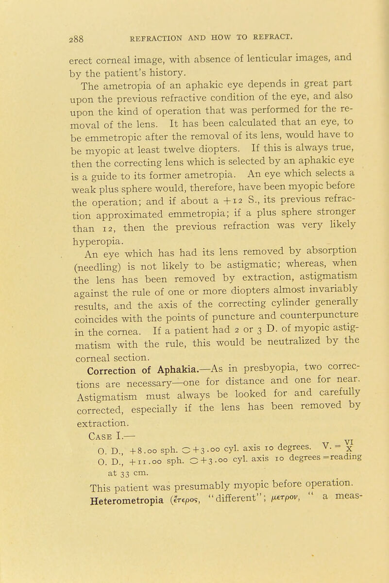 erect corneal image, with absence of lenticular images, and by the patient's history. The ametropia of an aphakic eye depends in great part upon the previous refractive condition of the eye, and also upon the kind of operation that was performed for the re- moval of the lens. It has been calculated that an eye, to be emmetropic after the removal of its lens, would have to be myopic at least twelve diopters. If this is always true, then the correcting lens which is selected by an aphakic eye is a guide to its former ametropia. An eye which selects a weak plus sphere would, therefore, have been myopic before the operation; and if about a +12 S., its previous refrac- tion approximated emmetropia; if a plus sphere stronger than 12, then the previous refraction was very likely hyperopia. An eye which has had its lens removed by absorption (needling) is not likely to be astigmatic; whereas, when the lens has been removed by extraction, astigmatism against the rule of one or more diopters almost invariably results, and the axis of the correcting cylinder generally coincides with the points of puncture and counterpuncture in the cornea. If a patient had 2 or 3 D. of myopic astig- matism with the rule, this would be neutralized by the corneal section. Correction of Aphakia.—As in presbyopia, two correc- tions are necessary—one for distance and one for near. Astigmatism must always be looked for and carefully corrected, especially if the lens has been removed by extraction. Case I.— ^ O D +8.00 sph. O + 3.00 cyl. axis 10 degrees. V. - x 0. D.[ +11.00 sph. O+3-oo cyl. axis 10 degrees = reading at 33 cm. This patient was presumably myopic before operation. Heterometropia (erepo,, different; ^rpov,  a meas-