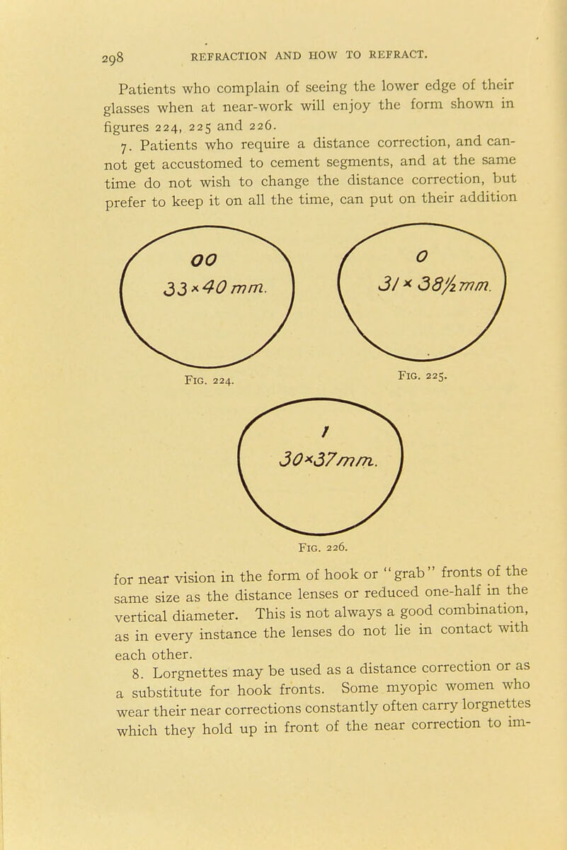 Patients who complain of seeing the lower edge of their glasses when at near-work will enjoy the form shown in figures 224, 225 and 226. 7. Patients who require a distance correction, and can- not get accustomed to cement segments, and at the same time do not wish to change the distance correction, but prefer to keep it on all the time, can put on their addition Fig. 224. Fig. 225. Fig. 226. for near vision in the form of hook or grab fronts of the same size as the distance lenses or reduced one-half m the vertical diameter. This is not always a good combination, as in every instance the lenses do not lie in contact with each other. 8. Lorgnettes may be used as a distance correction or as a substitute for hook fronts. Some myopic women who wear their near corrections constantly often carry lorgnettes which they hold up in front of the near correction to im-