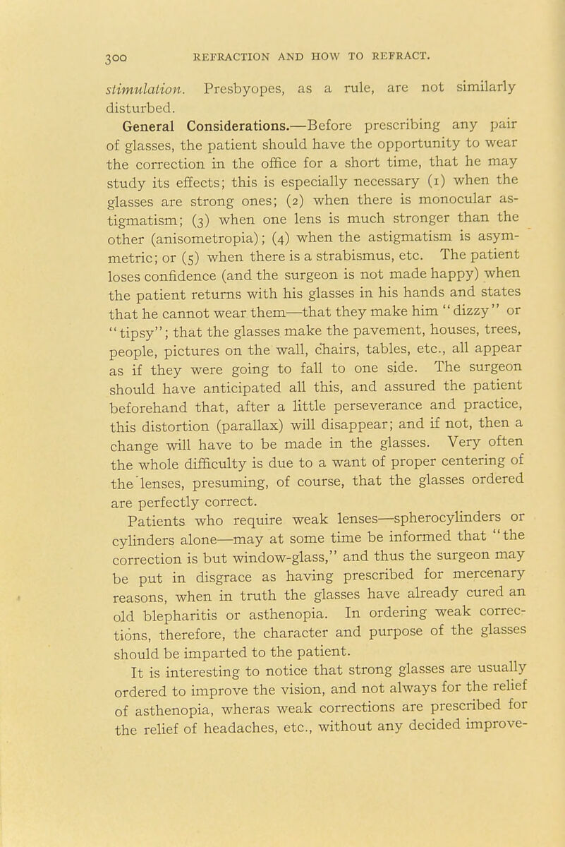 stimulation. Presbyopes, as a rule, are not similarly disturbed. General Considerations.—Before prescribing any pair of glasses, the patient should have the opportunity to wear the correction in the office for a short time, that he may study its effects; this is especially necessary (i) when the glasses are strong ones; (2) when there is monocular as- tigmatism; (3) when one lens is much stronger than the other (anisometropia); (4) when the astigmatism is asym- metric; or (5) when there is a strabismus, etc. The patient loses confidence (and the surgeon is not made happy) when the patient returns with his glasses in his hands and states that he cannot wear them—that they make him dizzy or tipsy; that the glasses make the pavement, houses, trees, people, pictures on the wall, chairs, tables, etc., all appear as if they were going to fall to one side. The surgeon should have anticipated all this, and assured the patient beforehand that, after a little perseverance and practice, this distortion (parallax) will disappear; and if not, then a change will have to be made in the glasses. Very often the whole difficulty is due to a want of proper centering of the'lenses, presuming, of course, that the glasses ordered are perfectly correct. Patients who require weak lenses—spherocylinders or cylinders alone—may at some time be informed that the correction is but window-glass, and thus the surgeon may be put in disgrace as having prescribed for mercenary reasons, when in truth the glasses have already cured an old blepharitis or asthenopia. In ordering weak correc- tions, therefore, the character and purpose of the glasses should be imparted to the patient. It is interesting to notice that strong glasses are usually ordered to improve the vision, and not always for the relief of asthenopia, wheras weak corrections are prescribed for the relief of headaches, etc., without any decided improve-