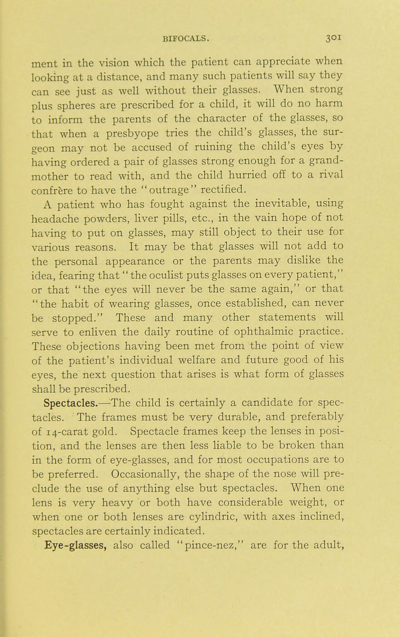 ment in the vision which the patient can appreciate when looking at a distance, and many such patients will say they can see just as well without their glasses. When strong plus spheres are prescribed for a child, it will do no harm to inform the parents of the character of the glasses, so that when a presbyope tries the child's glasses, the sur- geon may not be accused of ruining the child's eyes by having ordered a pair of glasses strong enough for a grand- mother to read with, and the child hurried off to a rival confrere to have the outrage rectified. A patient who has fought against the inevitable, using headache powders, liver pills, etc., in the vain hope of not having to put on glasses, may still object to their use for various reasons. It may be that glasses will not add to the personal appearance or the parents may dislike the idea, fearing that the oculist puts glasses on every patient,'' or that the eyes will never be the same again, or that the habit of wearing glasses, once established, can never be stopped. These and many other statements will serve to enliven the daily routine of ophthalmic practice. These objections having been met from the point of view of the patient's individual welfare and future good of his eyes, the next question that arises is what form of glasses shall be prescribed. Spectacles.—The child is certainly a candidate for spec- tacles. The frames must be very durable, and preferably of 14-carat gold. Spectacle frames keep the lenses in posi- tion, and the lenses are then less liable to be broken than in the form of eye-glasses, and for most occupations are to be preferred. Occasionally, the shape of the nose will pre- clude the use of anything else but spectacles. When one lens is very heavy or both have considerable weight, or when one or both lenses are cylindric, with axes inclined, spectacles are certainly indicated. Eye-glasses, also called pince-nez, are for the adult,