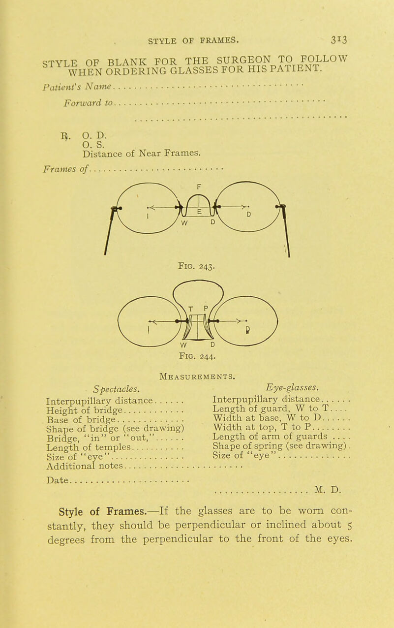 STYLE OF BLANK FOR THE SURGEON TO FOLLOW S WHEN ORDERING GLASSES FOR HIS PATIENT. Patient's Name Fonvard to I*. O. D. O. S. Distance of Near Frames. Frames of F Fig. 243. Measurements. Spectacles. Interpupillary distance Height of bridge Base of bridge Shape of bridge (see drawing) Bridge, in or out, Length of temples Size of eye Additional notes Date. Eye-glasses. Interpupillary distance Length of guard, W to T. . . . Width at base, W to D Width at top, T to P Length of arm of guards Shape of spring (see drawing) Size of eye M. D. Style of Frames.—If the glasses are to be worn con- stantly, they should be perpendicular or inclined about 5 degrees from the perpendicular to the front of the eyes.