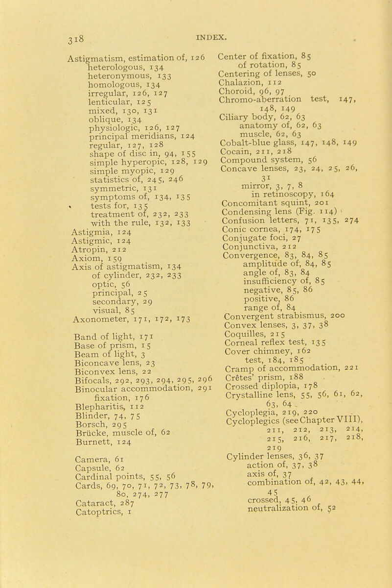 Astigmatism, estimation of, 126 heterologous, 134 heteronymous, 133 homologous, 134 irregular, 126, 127 lenticular, 125 mixed, 130, 131 oblique, 134 physiologic, 126, 127 principal meridians, 124 regular, 127, 128 shape of disc in, 94, 155 simple hyperopic, 128, 129 simple myopic, 129 statistics of, 245, 246 symmetric, 131 symptoms of, 134, 135 « tests for, 135 treatment of, 232, 233 with the rule, 132, 133 Astigmia, 124 Astigmic, 124 Atropin, 212 Axiom, 159 Axis of astigmatism, 134 of cylinder, 232, 233 optic, 56 principal, 2 5 secondary, 29 visual, 85 Axonometer, 171, 172, 173 Band of light, 171 Base of prism, 15 Beam of light, 3 Biconcave lens, 23 Biconvex lens, 22 Bifocals, 292, 293, 294, 295, 296 Binocular accommodation, 291 fixation, 176 Blepharitis, 112 Blinder, 74, 75 Borsch, 295 Briicke, muscle of, 62 Burnett, 124 Camera, 61 Capsule, 62 Cardinal points, 55, 56 Cards, 69, 70, 71, 72, 73, 78, 79, 80, 274, 277 Cataract, 287 Catoptrics, 1 Center of fixation, 85 of rotation, 85 Centering of lenses, 50 Chalazion, 112 Choroid, 96, 97 Chromo-aberration test, 147, 148, 149 Ciliary body, 62, 63 anatomy of, 62, 63 muscle, 62, 63 Cobalt-blue glass, 147, 148, 149 Cocain, 211, 218 Compound system, 56 Concave lenses, 23, 24, 25, 26, 31 mirror, 3, 7, 8 in retinoscopy, 164 Concomitant squint, 201 Condensing lens (Fig. 114) 1 Confusion letters, 71, 135, 274 Conic cornea, 174, 175 Conjugate foci, 27 Conjunctiva, 212 Convergence, 83, 84, 85 amplitude of; 84, 85 angle of, 83, 84 insufficiency of, 85 negative, 85, 86 positive, 86 range of, 84 Convergent strabismus, 200 Convex lenses, 3, 37, 38 Coquilles, 215 Corneal reflex test, 135 Cover chimney, 162 test, 184, 185 Cramp of accommodation, 221 Cretes' prism, 188 Crossed diplopia, 178 Crystalline lens, 55, 56, 61, 62, 63, 64 - Cycloplegia, 219, 220 Cycloplegics (seeChapterVIII), 211, 212, 213, 214, 215, 216, 217, 218, 219 Cylinder lenses, 36, 37 action of, 37, 38 axis of, 37 combination of, 42, 43, 44. 45 crossed, 45, 46 neutralization of, 52