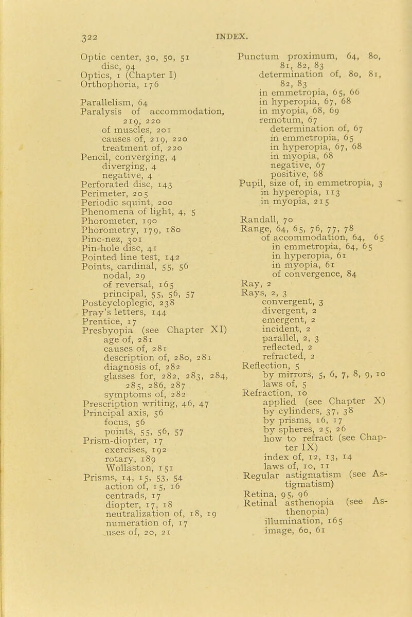 Optic center, 30, 50, 51 disc, 94 Optics, 1 (Chapter I) Orthophoria, 176 Parallelism, 64 Paralysis of accommodation, 219, 220 of muscles, 201 causes of, 219, 220 treatment of, 220 Pencil, converging, 4 diverging, 4 negative, 4 Perforated disc, 143 Perimeter, 205 Periodic squint, 200 Phenomena of light, 4, 5 Phorometer, 190 Phorometry, 179, 180 Pinc-nez, 301 Pin-hole disc, 41 Pointed line test, 142 Points, cardinal, 55, 56 nodal, 29 of reversal, 165 principal, 55, 56, 57 Postcycloplegic, 238 Pray's letters, 144 Prentice, 17 Presbyopia (see Chapter XI) age of, 281 causes of, 281 description of, 280, 281 diagnosis of, 282 glasses for, 282, 283, 284, 285, 286, 287 symptoms of, 282 Prescription writing, 46, 47 Principal axis, 56 focus, 56 points, 5 5, 56, 57 Prism-diopter, 17 exercises, 192 rotary, 189 Wollaston, 151 Prisms, 14, 15, 53, 54 action of, 15, 16 centrads, 17 diopter, 17, 18 neutralization of, 18, 19 numeration of, 17 uses of, 20, 21 Punctum proximum, 64, 80, 81, 82, 83 determination of, 80, 81, 82, 83 in emmetropia, 65, 66 in hyperopia, 67, 68 in myopia, 68, 69 remotum, 67 determination of, 67 in emmetropia, 65 in hyperopia, 67, 68 in myopia, 68 negative, 67 positive, 68 Pupil, size of, in emmetropia, 3 in hyperopia, 113 in myopia, 215 Randall, 70 Range, 64, 65, 76, 77, 78 of accommodation, 64, 65 in emmetropia, 64, 65 in hyperopia, 61 in myopia, 61 of convergence, 84 Ray, 2 Rays, 2, 3 convergent, 3 divergent, 2 emergent, 2 incident, 2 parallel, 2, 3 reflected, 2 refracted, 2 Reflection, 5 by mirrors, 5, 6, 7, 8, 9, 10 laws of, 5 Refraction, 10 applied (see Chapter X) by cylinders, 37, 38 by prisms, 16, 17 by spheres, 25, 26 how to refract (see Chap- ter IX) index of, 12, 13, 14 laws of, 10, 11 Regular astigmatism (see As- tigmatism) Retina, 95, 96 Retinal asthenopia (see As- thenopia) illumination, 165 image, 60, 61