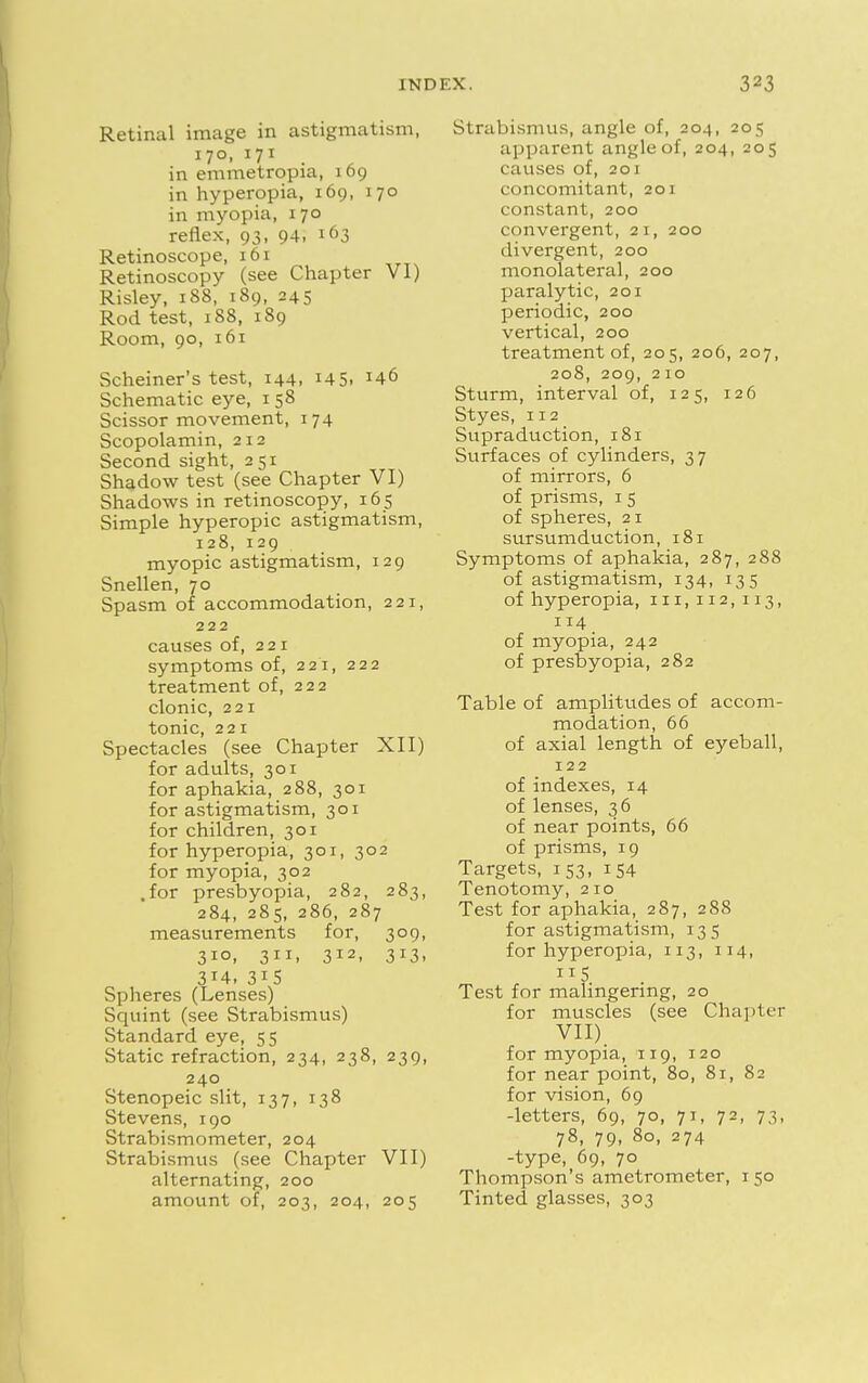 Retinal image in astigmatism, 170,171 in emmetropia, 169 in hyperopia, 169, 170 in myopia, 170 reflex, 93, 94. l63 Retinoscope, 161 Retinoscopy (see Chapter VI) Risley, 188, 189, 245 Rod test, 188, 189 Room, 90, 161 Schemer's test, 144, I45i Schematic eye, 1 58 Scissor movement, 174 Scopolamin, 212 Second sight, 251 Shadow test (see Chapter VI) Shadows in retinoscopy, 165 Simple hyperopic astigmatism, 128, 129 myopic astigmatism, 129 Snellen, 70 Spasm of accommodation, 221, 222 causes of, 221 symptoms of, 221, 222 treatment of, 222 clonic, 221 tonic, 221 Spectacles (see Chapter XII) for adults, 301 for aphakia, 288, 301 for astigmatism, 301 for children, 301 for hyperopia, 301, 302 for myopia, 302 .for presbyopia, 282, 283, 284, 285, 286, 287 measurements for, 309, 310, 311, 312, 313, 3*4. 3J5 Spheres (Lenses) Squint (see Strabismus) Standard eye, 55 Static refraction, 234, 238, 239, 240 Stenopeic slit, 137, 138 Stevens, 190 Strabismometer, 204 Strabismus (see Chapter VII) alternating, 200 amount of, 203, 204, 205 Strabismus, angle of, 204, 205 apparent angle of, 204, 205 causes of, 201 concomitant, 201 constant, 200 convergent, 21, 200 divergent, 200 monolateral, 200 paralytic, 201 periodic, 200 vertical, 200 treatment of, 205, 206, 207, 208, 209, 210 Sturm, interval of, 125, 126 Styes, 112 Supraduction, 181 Surfaces of cylinders, 37 of mirrors, 6 of prisms, 1 5 of spheres, 21 sursumduction, 181 Symptoms of aphakia, 287, 288 of astigmatism, 134, 135 of hyperopia, 111,112,113, 114 of myopia, 242 of presbyopia, 282 Table of amplitudes of accom- modation, 66 of axial length of eyeball, 122 of indexes, 14 of lenses, 3 6 of near points, 66 of prisms, 19 Targets, 153, 154 Tenotomy, 210 Test for aphakia, 287, 288 for astigmatism, 135 for hyperopia, 113, 114, Test for malingering, 20 for muscles (see Chapter VII) for myopia, 119, 120 for near point, 80, 81, 82 for vision, 69 -letters, 69, 70, 71, 72, 73, 78, 79, 80, 274 -type, 69, 70 Thompson's ametrometer, 1 50 Tinted glasses, 303