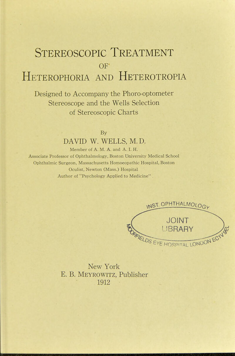 OF Heterophoria and Heterotropia Designed to Accompany the Phoro-optometer Stereoscope and the Wells Selection of Stereoscopic Charts Member of A. M. A. and A. I. H. Associate Professor of Ophthalmology, Boston University Medical School Ophthalmic Surgeon, Massachusetts Homoeopathic Hospital, Boston Oculist, Newton (Mass.) Hospital Author of Psychology Applied to Medicine By DAVID W. WELLS, M.D. New York E. B. Meyrowitz, Publisher 1912