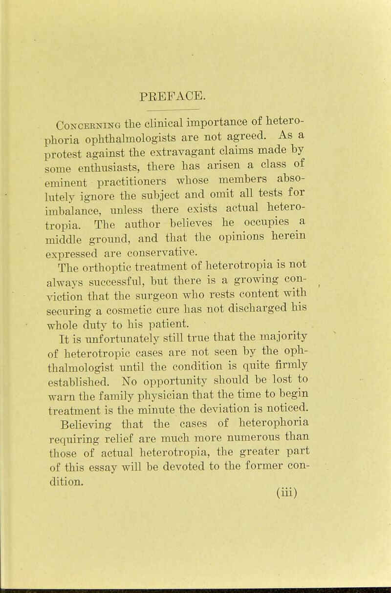 PREFACE. Conceding the clinical importance of hetero- phoria ophthalmologists are not agreed. As a protest against the extravagant claims made by some enthusiasts, there has arisen a class of eminent practitioners whose members abso- lutely ignore the subject and omit all tests for imbalance, unless there exists actual hetero- topia. The author believes he occupies a middle ground, and that the opinions herein expressed are conservative. The orthoptic treatment of heterotopia is not always successful, but there is a growing con- viction that the surgeon who rests content with securing a cosmetic cure has not discharged his whole duty to his patient. ■ It is unfortunately still true that the majority of heterotropic cases are not seen by the oph- thalmologist until the condition is quite firmly established. No opportunity should be lost to warn the family physician that the time to begin treatment is the minute the deviation is noticed. Believing that the cases of heterophoria requiring relief are much more numerous than those of actual heterotropia, the greater part of this essay will be devoted to the former con- dition.