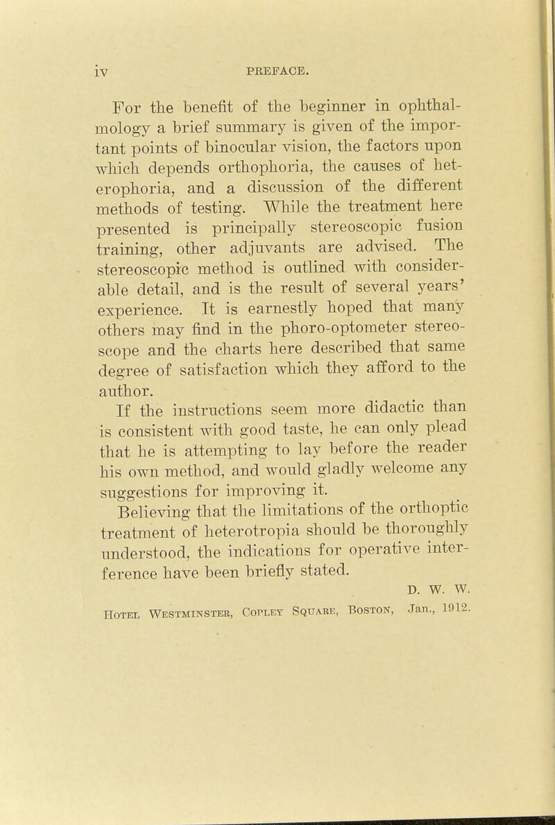 For the benefit of the beginner in ophthal- mology a brief summary is given of the impor- tant points of binocular vision, the factors upon which depends orthophoria, the causes of het- erophoria, and a discussion of the different methods of testing. While the treatment here presented is principally stereoscopic fusion training, other adjuvants are advised. The stereoscopic method is outlined with consider- able detail, and is the result of several years' experience. It is earnestly hoped that many others may find in the phoro-optometer stereo- scope and the charts here described that same degree of satisfaction which they afford to the author. If the instructions seem more didactic than is consistent with good taste, he can only plead that he is attempting to lay before the reader his own method, and would gladly welcome any suggestions for improving it. Believing that the limitations of the orthoptic treatment of heterotopia should be thoroughly understood, the indications for operative inter- ference have been briefly stated. d. w. w. Hotel Westminster, Copley Square, Boston, Jan., 1912.