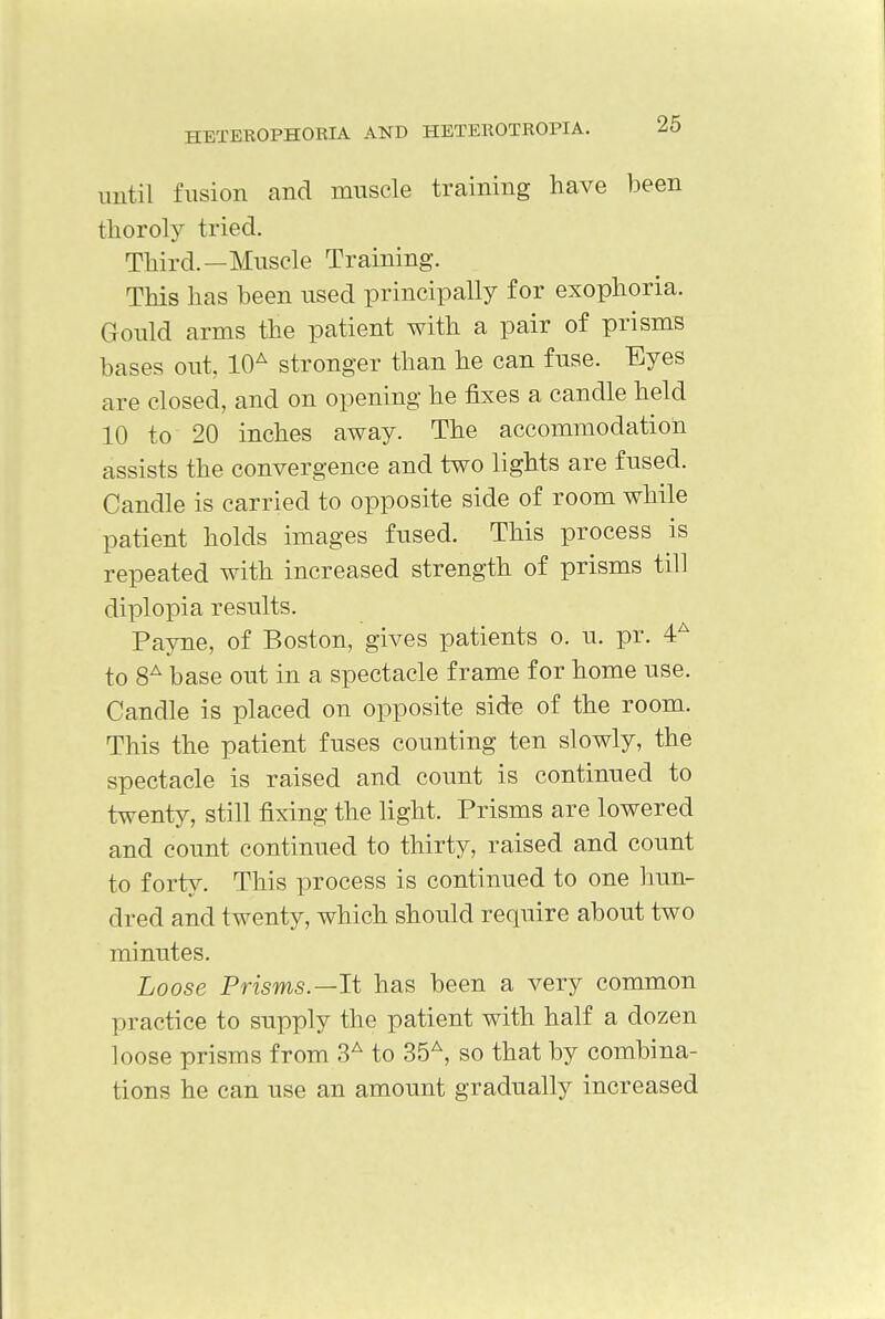 until fusion and muscle training have been tkoroly tried. Third.—Muscle Training. This has been used principally for exophoria. Gould arms the patient with a pair of prisms bases out, 10A stronger than he can fuse. Eyes are closed, and on opening he fixes a candle held 10 to 20 inches away. The accommodation assists the convergence and two lights are fused. Candle is carried to opposite side of room while patient holds images fused. This process is repeated with increased strength of prisms till diplopia results. Payne, of Boston, gives patients o. u. pr. 4A to 8A base out in a spectacle frame for home use. Candle is placed on opposite side of the room. This the patient fuses counting ten slowly, the spectacle is raised and count is continued to twenty, still fixing the light. Prisms are lowered and count continued to thirty, raised and count to forty. This process is continued to one hun- dred and twenty, which should require about two minutes. Loose Prisms.—It has been a very common practice to supply the patient with half a dozen loose prisms from 3A to 35A, so that by combina- tions he can use an amount gradually increased