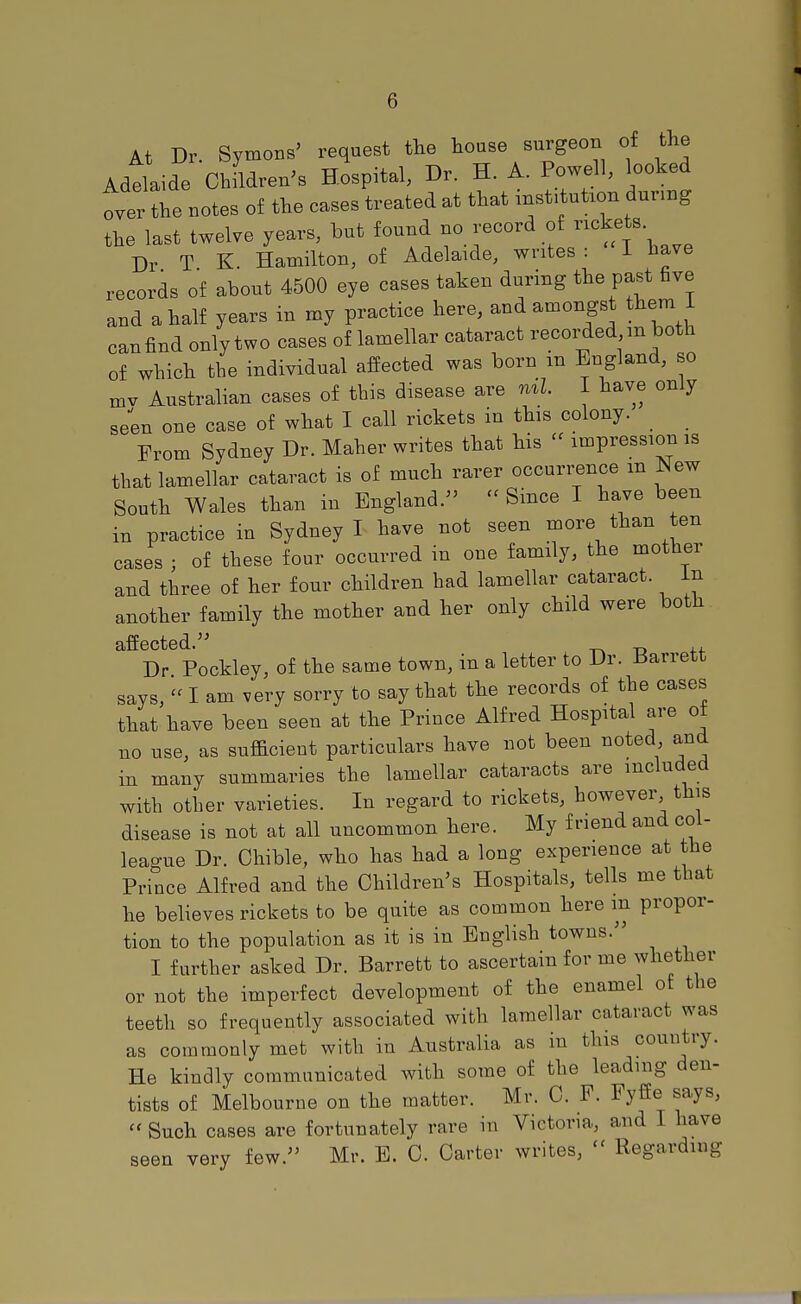 At Dr. Symons' request the house surgeon of the Adelaide ChfkWs Hospital, Dr. H. A. Powell, coked over the notes of the cases treated at that institution during the last twelve years, but found no record of ™teta Dr T K. Hamilton, of Adelaide, writes : I have records of about 4500 eye cases taken during the past five and a half years in my practice here, and amongst them I canfind only two cases of lamellar cataract recorded m both of which the individual affected was born m England, so mv Australian cases of this disease are ml. I have only seen one case of what I call rickets in this colony. From Sydney Dr. Maher writes that his « impression is that lamellar cataract is of much rarer occurrence m New South Wales than in England. » Since I have been in practice in Sydney I have not seen more than ten cases ; of these four occurred in one family, the mother and three of her four children had lamellar cataract. In another family the mother and her only child were both affected. „ ,, Dr Pockley, of the same town, in a letter to Dr. tfarrett says,  I am very sorry to say that the records of the cases that have been seen at the Prince Alfred Hospital are ot no use, as sufficient particulars have not been noted and in many summaries the lamellar cataracts are included with other varieties. In regard to rickets, however this disease is not at all uncommon here. My friend and col- league Dr. Chible, who has had a long experience at the Prince Alfred and the Children's Hospitals, tells me that he believes rickets to be quite as common here in propor- tion to the population as it is in English towns. I further asked Dr. Barrett to ascertain for me whether or not the imperfect development of the enamel of the teeth so frequently associated with lamellar cataract was as commonly met with in Australia as in this country. He kindly communicated with some of the leading den- tists of Melbourne on the matter. Mr. C. F. Fyffe says,  Such cases are fortunately rare in Victoria, and I have seen very few. Mr. E. C. Carter writes,  Regarding