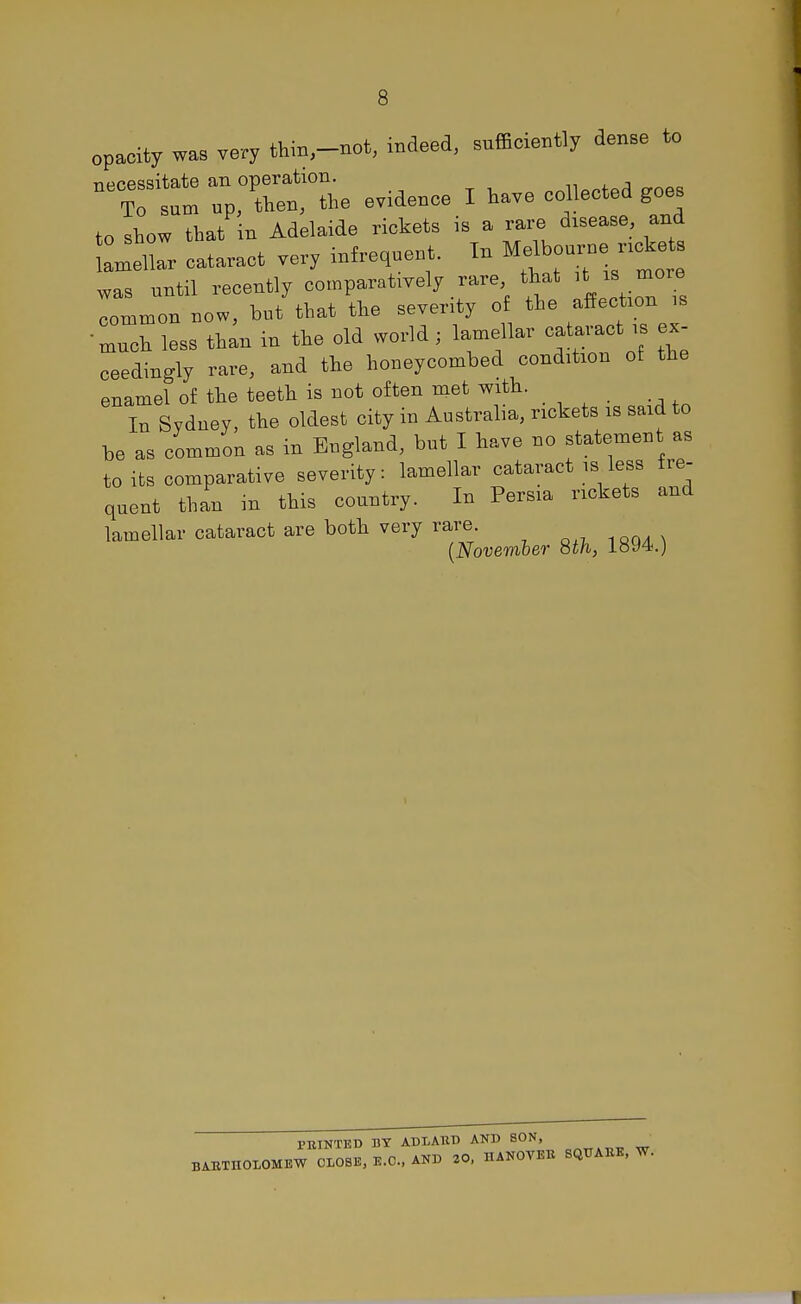 opacity was very thin,-not, indeed, sufficiently dense to necessitate an operation. „rtiwPd c™ps To sum up, then, the evidence I have collected goes to show that in Adelaide rickets is a rare disease and Cellar cataract very infrequent. In Melbourne, rickets was until recently comparatively rare that * ™ lommon now, but that the severity of the affection is •much less than in the old world; lamellar cataract is ex- ceedingly rare, and the honeycombed condition of the enamel of the teeth is not often met with. In Sydney, the oldest city in Australia, rickets is said to be as common as in England, but I have no statement as to its comparative severity: lamellar cataract is less fre- quent than in this country. In Persia rickets and lamellar cataract are both very rare (November 8th, 1894.) PRINTED BY ADLARD AND SON, BARTHOLOMEW CLOSE, E.G., AND 20, HANOVER SQUARE, W.