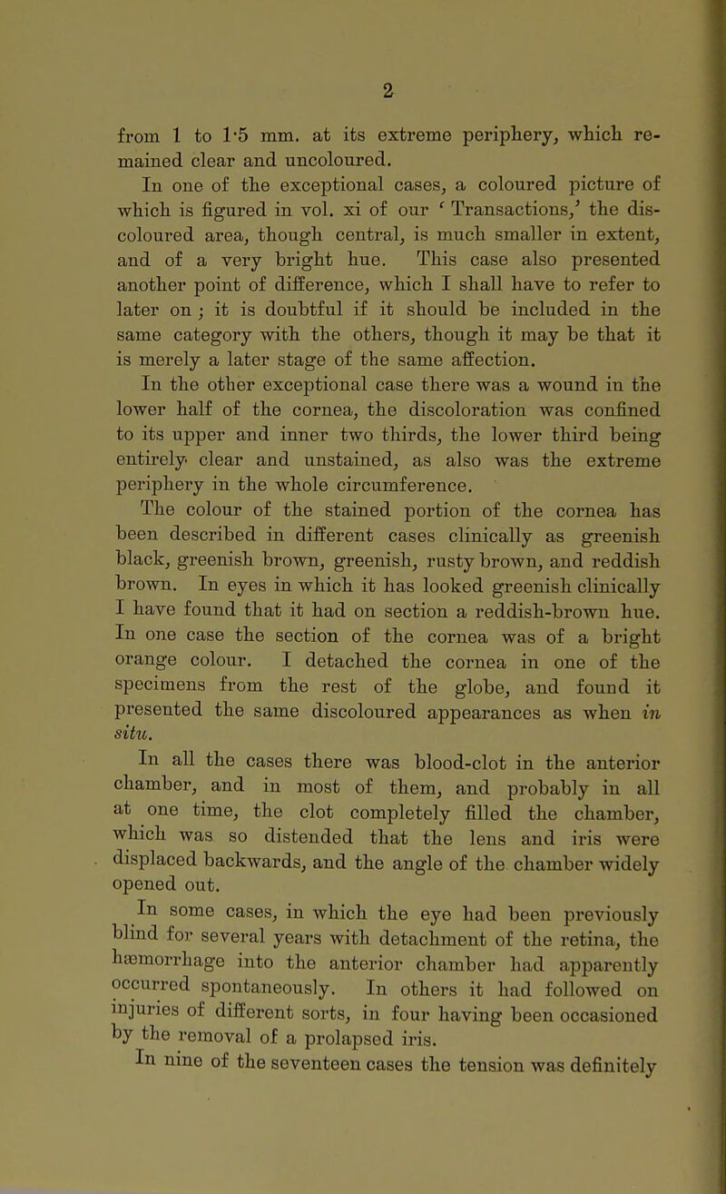 from 1 to 1*5 mm. at its extreme periphery, which re- mained clear and uncoloured. In one of the exceptional coloured picture of which is figured in vol. xi of our ' Transactions/ the dis- coloured area, though central, is much smaller in extent, and of a very bright hue. This case also presented another point of difference, which I shall have to refer to later on ; it is doubtful if it should be included in the same category with the others, though it may be that it is merely a later stage of the same affection. In the other exceptional case there was a wound in the lower half of the cornea, the discoloration was confined to its upper and inner two thirds, the lower third being entirely clear and unstained, as also was the extreme periphery in the whole circumference. The colour of the stained portion of the cornea has been described in different cases clinically as greenish black, greenish brown, greenish, rusty brown, and reddish brown. In eyes in which it has looked greenish clinically I have found that it had on section a reddish-brown hue. In one case the section of the cornea was of a bright orange colour. I detached the cornea in one of the specimens from the rest of the globe, and found it presented the same discoloured appearances as when in situ. In all the cases there was blood-clot in the anterior chamber, and in most of them, and probably in all at one time, the clot completely filled the chamber, which was so distended that the lens and iris were displaced backwards, and the angle of the chamber widely opened out. In some cases, in which the eye had been previously blind for several years with detachment of the retina, the hemorrhage into the anterior chamber had apparently occurred spontaneously. In others it had followed on injuries of different sorts, in four having been occasioned by the removal of a prolapsed iris. In nine of the seventeen cases the tension was definitely