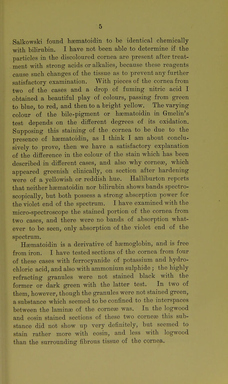 Salkowski found haematoidin to be identical chemically with bilirubin. I have not been able to determine if the particles in the discoloured cornea are present after treat- ment with strong acids or alkalies, because these reagents cause such changes of the tissue as to prevent any further satisfactory examination. With pieces of the cornea from two of the cases and a drop of fuming nitric acid I obtained a beautiful play of colours, passing from green to blue, to red, and then to a bright yellow. The varying colour of the bile-pigment or haematoidin in Gmelin's test depends on the different degrees of its oxidation. Supposing this staining of the cornea to be due to the presence of haematoidin, as I think I am about conclu- sively to prove, then we have a satisfactory explanation of the difference in the colour of the stain which has been described in different cases, and also why corneae, which appeared greenish clinically, on section after hardening were of a yellowish or reddish hue. Halliburton reports that neither heematoidin nor bilirubin shows bands spectro- scopically, but both possess a strong absorption power for the violet end of the spectrum. I have examined with the micro-spectroscope the stained portion of the cornea from two cases, and there were no bands of absorption what- ever to be seen, only absorption of the violet end of the spectrum. HEematoidin is a derivative of haemoglobin, and is free from iron. I have tested sections of the cornea from four of these cases with ferrocyanide of potassium and hydro- chloric acid, and also with ammonium sulphide; the highly refracting granules were not stained black with the former or dark green with the latter test. In two of them, however, though the granules were not stained green, a substance which seemed to be confined to the interspaces between the laminae of the corneae was. In the logwood and eosin stained sections of these two corneae this sub- stance did not show up very definitely, but seemed to stain rather more with eosin, and less with logwood than the surrounding fibrous tissue of the cornea.