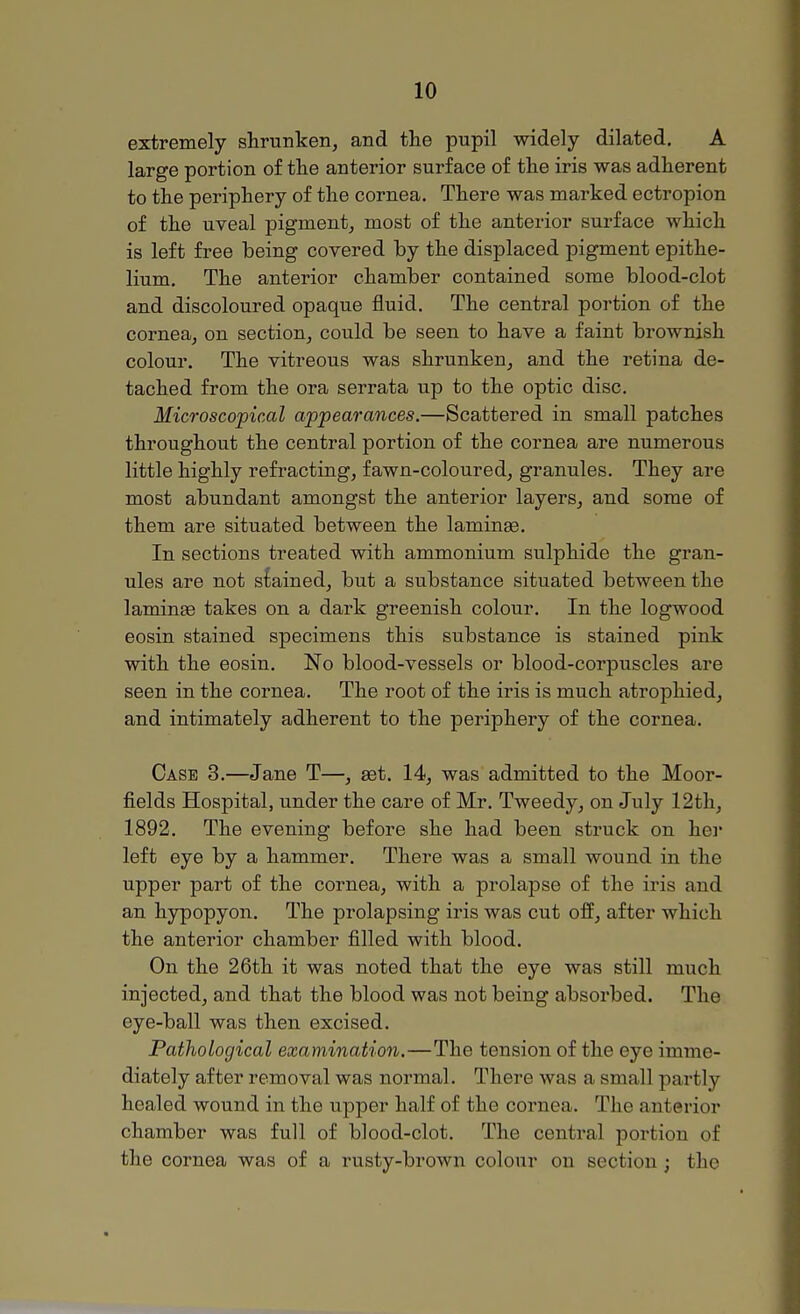 extremely shrunken, and the pupil widely dilated. A large portion of the anterior surface of the iris was adherent to the periphery of the cornea. There was marked ectropion of the uveal pigment, most of the anterior surface which is left free being covered by the displaced pigment epithe- lium. The anterior chamber contained some blood-clot and discoloured opaque fluid. The central portion of the cornea, on section, could be seen to have a faint brownish colour. The vitreous was shrunken, and the retina de- tached from the ora serrata up to the optic disc. Microscopical appearances.—Scattered in small patches throughout the central portion of the cornea are numerous little highly refracting, fawn-coloured, granules. They are most abundant amongst the anterior layers, and some of them are situated between the laminae. In sections treated with ammonium sulphide the gran- ules are not stained, but a substance situated between the lamina? takes on a dark greenish colour. In the logwood eosin stained specimens this substance is stained pink with the eosin. No blood-vessels or blood-corpuscles are seen in the cornea. The root of the iris is much atrophied, and intimately adherent to the periphery of the cornea. Case 3.—Jane T—, ast. 14, was admitted to the Moor- fields Hospital, under the care of Mr. Tweedy, on July 12th, 1892. The evening before she had been struck on her left eye by a hammer. There was a small wound in the upper part of the cornea, with a prolapse of the iris and an hypopyon. The prolapsing iris was cut off, after which the anterior chamber filled with blood. On the 26th it was noted that the eye was still much injected, and that the blood was not being absorbed. The eye-ball was then excised. Pathological examination.—The tension of the eye imme- diately after removal was normal. There was a small partly healed wound in the upper half of the cornea. The anterior chamber was full of blood-clot. The central portion of the cornea was of a rusty-brown colour on section; the