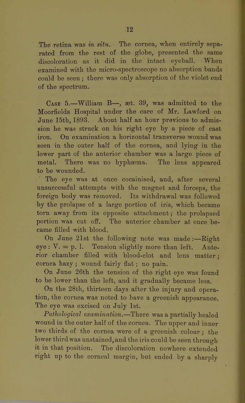 The retina was in situ. The cornea, when entirely sepa- rated from the rest of the globe, presented the same discoloration as it did in the intact eyeball. When examined with the micro-spectroscope no absorption bands could be seen ; there was only absorption of the violet end of the spectrum. Case 5.—William B—, set. 39, was admitted to the Moorfields Hospital under the care of Mr. Lawford on June 15th, 1893. About half an hour previous to admis- sion he was struck on his right eye by a piece of cast iron. On examination a horizontal transverse wound was seen in the outer half of the cornea, and lying in the lower part of the anterior chamber was a large piece of metal. There was no hyphasma. The lens appeared to be wounded. The eye was at once cocainised, and, after several unsuccessful attempts with the magnet and forceps, the foreign body was removed. Its withdrawal was followed by the prolapse of a large portion of iris, which became torn away from its opposite attachment; the prolapsed portion was cut off. The anterior chamber at once be- came filled with blood. On June 21st the following note was made :—Right eye : V. = p. 1. Tension slightly more than left. Ante- rior chamber filled with blood-clot and lens matter; cornea hazy ; wound fairly flat; no pain. On June 26th the tension of the right eye was found to be lower than the left, and it gradually became less. On the 28th, thirteen days after the injury and opera- tion, the cornea was noted to have a greenish appearance. The eye was excised on July 1st. Pathological examination.—There was a partially healed wound in the outer half of the cornea. The upper and inner two thirds of the cornea were of a greenish colour ; the lower third was unstained, and the iris could be seen through it in that position. The discoloration nowhere extended right up to the corneal margin, but ended by a sharply