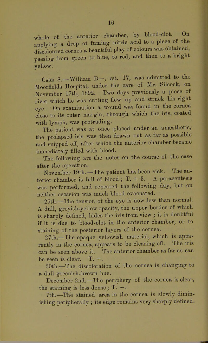 whole of the anterior chamber, by blood-clot. On applying a drop of fuming nitric acid to a piece of the discoloured cornea a beautiful play of colours was obtained, passing from green to blue, to red, and then to a bright yellow. Case 8.—William B—, ret. 17, was admitted to the Moorfields Hospital, under the care of Mr. Silcock, on November 17th, 1892. Two days previously a piece of rivet which he was cutting flew up and struck his right eye. On examination a wound was found in the cornea close to its outer margin, through which the iris, coated with lymph, was protruding. The patient was at once placed under an anaesthetic, the prolapsed iris was then drawn out as far as possible and snipped off, after which the anterior chamber became immediately filled with blood. The following are the notes on the course of the case after the operation. November 19th.—The patient has been sick. The an- terior chamber is full of blood ; T. + 3. A paracentesis was performed, and repeated the following day, but on neither occasion was much blood evacuated. 25th.—The tension of the eye is now less than normal. A dull, greyish-yellow opacity, the upper border of which is sharply defined, hides the iris from view ; it is doubtful if it is due to blood-clot in the anterior chamber, or to staining of the posterior layers of the cornea. 27th.—The opaque yellowish material, which is appa- rently in the cornea, appears to be clearing off. The iris can be seen above it. The anterior chamber as far as can be seen is clear. T. —. 30th— The discoloration of the cornea is changing to a dull greenish-brown hue. December 2nd.—The periphery of the cornea is clear, the staining is less dense j T. —. 7th.—The stained area in the cornea is slowly dimin- ishing peripherally ; its edge remains very sharply defined.