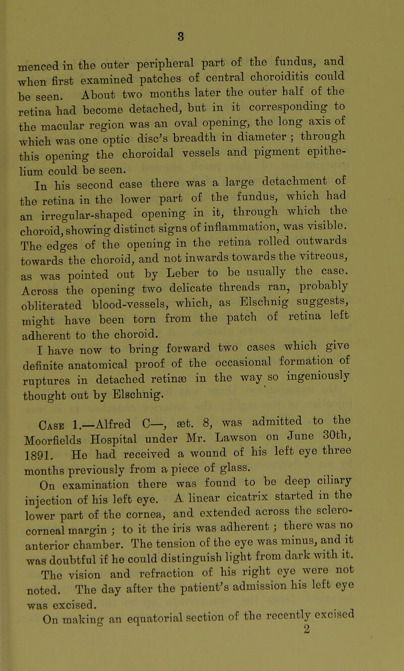 8 menced in the outer peripheral part of the fundus, and when first examined patches of central choroiditis could be seen. About two months later the outer half of the retina had become detached, but in it corresponding to the macular region was an oval opening, the long axis of which was one optic disc's breadth in diameter ; through this opening the choroidal vessels and pigment epithe- lium could be seen. In his second case there was a large detachment of the retina in the lower part of the fundus, which had an irregular-shaped opening in it, through which the choroid,°showing distinct signs of inflammation, was visible. The edges of the opening in the retina rolled outwards towards the choroid, and not inwards towards the vitreous, as was pointed out by Leber to be usually the case. Across the opening two delicate threads ran, probably obliterated blood-vessels, which, as Elschnig suggests, might have been torn from the patch of retina left adherent to the choroid. I have now to bring forward two cases which give definite anatomical proof of the occasional formation of ruptures in detached retinae in the way so ingeniously thought out by Elschnig. Case 1.—Alfred C—, set. 8, was admitted to the Moorfields Hospital under Mr. Lawson on June 30th, 1891. He had received a wound of his left eye three months previously from a piece of glass. On examination there was found to be deep ciliary injection of his left eye. A linear cicatrix started in the lower part of the cornea, and extended across the sclero- corneal margin ; to it the iris was adherent; there was no anterior chamber. The tension of the eye was minus, and it was doubtful if he could distinguish light from dark with it. The vision and refraction of his right eye were not noted. The day after the patient's admission his left eye was excised. On making an equatorial section of the recently excised 2