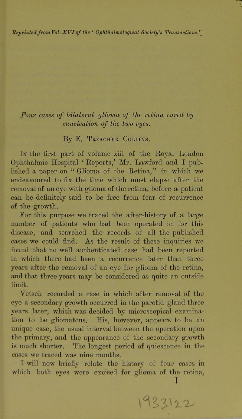 Reprinted from Vol. XVI of the ' Ophthalmologic^ Society's Transactions.''] Four cases of bilateral glioma of the retina cured by enucleation of the two eyes. By E. Treacher Collins. In the first part of volume xiii of the Royal London Ophthalmic Hospital ' Reports/ Mr. Lawford and I pub- lished a paper on  Glioma of the Retina, in which we endeavoured to fix the time which must elapse after the removal of an eye with glioma of the retina, before a patient can be definitely said to be free from fear of recurrence of the growth. For this purpose we traced the after-history of a large number of patients who had been operated on for this disease, and searched the records of all the published cases we could find. As the result of these inquiries we found that no well authenticated case had been reported in which there had been a recurrence later than three years after the removal of an eye for glioma of the retina, and that three years may be considered as quite an outside limit. Vetsch recorded a case in which after removal of the eye a secondary growth occurred in the parotid gland three years later, which was decided by microscopical examina- tion to be gliomatous. His, however, appears to be an unique case, the usual interval between the operation upon the primary, and the appearance of the secondary growth is much shorter. The longest period of quiescence in the cases we traced was nine months. I will now briefly relate the history of four cases in which both eyes were excised for glioma of the retina,