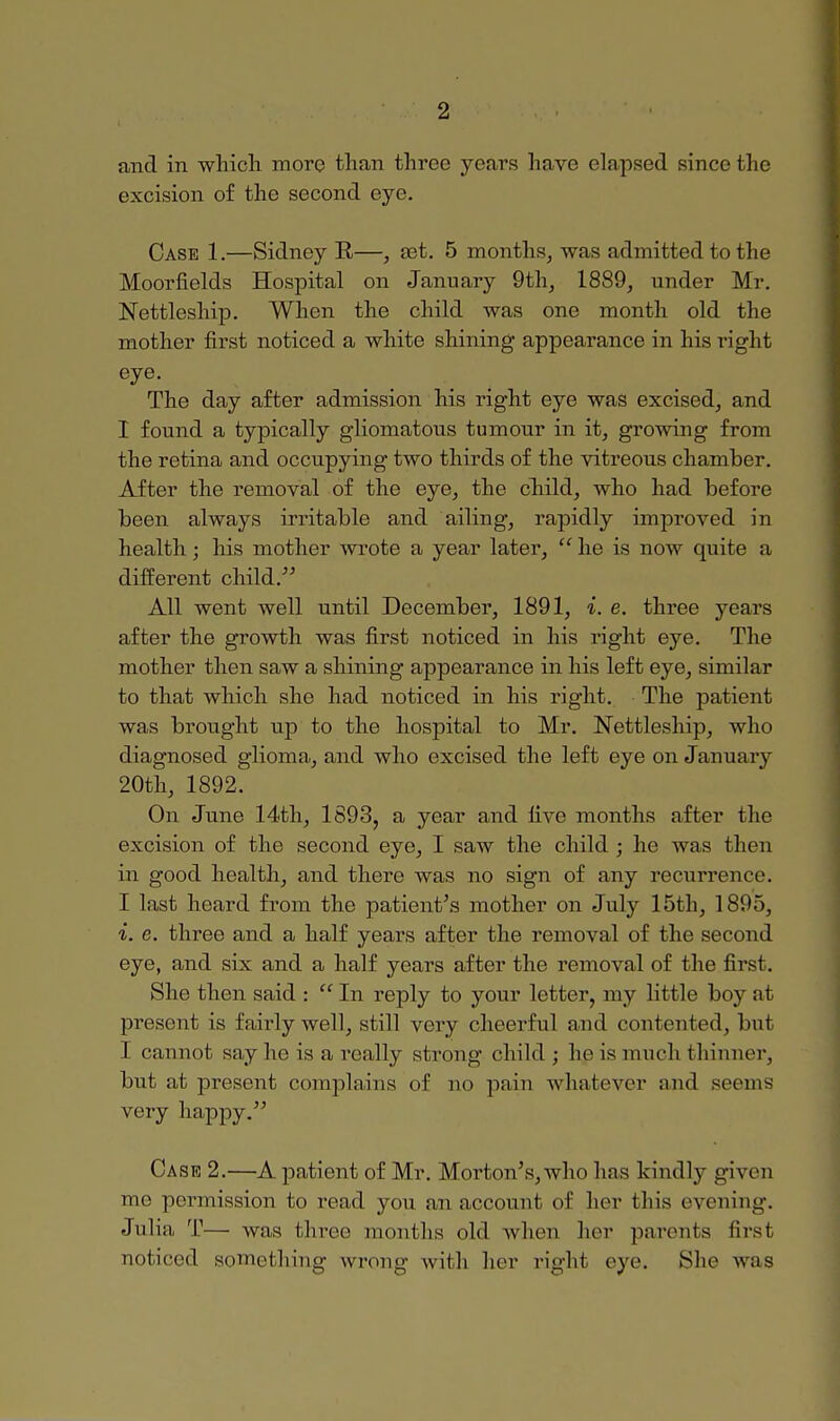 and in which more than three years have elapsed since the excision of the second eye. Case 1.—Sidney R—, set. 5 months, was admitted to the Moorfields Hospital on January 9th, 1889, under Mr. Nettleship. When the child was one month old the mother first noticed a white shining appearance in his right eye. The day after admission his right eye was excised, and I found a typically gliomatous tumour in it, growing from the retina and occupying two thirds of the vitreous chamber. After the removal of the eye, the child, who had before been always irritable and ailing, rapidly improved in health; his mother wrote a year later,  he is now quite a different child. All went well until December, 1891, i. e. three years after the growth was first noticed in his right eye. The mother then saw a shining appearance in his left eye, similar to that which she had noticed in his right. The patient was brought up to the hospital to Mr. Nettleship, who diagnosed glioma, and who excised the left eye on January 20th, 1892. On June 14th, 1893, a year and five months after the excision of the second eye, I saw the child ; he was then in good health, and there was no sign of any recurrence. I last heard from the patient's mother on July 15th, 1895, i. c. three and a half years after the removal of the second eye, and six and a half years after the removal of the first. She then said : In reply to your letter, my little bov al present is fairly well, still very cheerful and contented, but I cannot say ho is a really strong child ; he is much thinner, but at present complains of no pain whatever and seems very happy. Cask 2.—A patient of Mr. Morton's, who hns kindly given me permission to read you an account of her this evening. Julia T— was three months old when her parents first noticed something wrong with her righl eye, She was